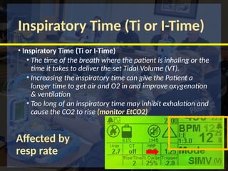 Inspiratory Time (Ti or I-Time)
• Inspiratory Time (Ti or I-Time)
• The time of the breath where the patient is inhaling or the
time it takes to deliver the set Tidal Volume (VT).
• Increasing the inspiratory time can give the Patient a
longer time to get air and O2 in and improve oxygenation
& ventilation
• Too long of an inspiratory time may inhibit exhalation and
cause the CO2 to rise (monitor EtCO2)
Affected by
resp rate
 