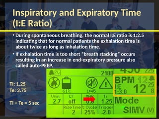Inspiratory and Expiratory Time
(I:E Ratio)
• During spontaneous breathing, the normal I:E ratio is 1:2.5
indicating that for normal patients the exhalation time is
about twice as long as inhalation time.
• If exhalation time is too short “breath stacking” occurs
resulting in an increase in end-expiratory pressure also
called auto-PEEP.
Ti: 1.25
Te: 3.75
Ti + Te = 5 sec
 