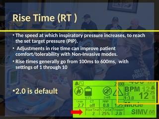 Rise Time (RT )
• The speed at which inspiratory pressure increases, to reach
the set target pressure (PIP).
• Adjustments in rise time can improve patient
comfort/tolerability with Non-Invasive modes.
• Rise times generally go from 100ms to 600ms, with
settings of 1 through 10
•2.0 is default
 