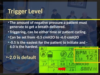 Trigger Level
•The amount of negative pressure a patient must
generate to get a breath delivered.
•Triggering, can be either time or patient cycling.
•Can be set from -0.5 cmH2O to -6.0 cmH2O
•-0.5 is the easiest for the patient to initiate and -
6.0 is the hardest.
•-2.0 is default
 