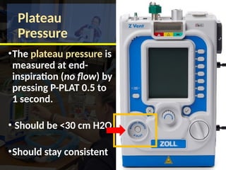 Plateau
Pressure
•The plateau pressure is
measured at end-
inspiration (no flow) by
pressing P-PLAT 0.5 to
1 second.
• Should be <30 cm H2O
•Should stay consistent
 