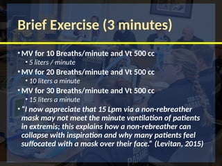 Brief Exercise (3 minutes)
•MV for 10 Breaths/minute and Vt 500 cc
• 5 liters / minute
•MV for 20 Breaths/minute and Vt 500 cc
• 10 liters a minute
•MV for 30 Breaths/minute and Vt 500 cc
• 15 liters a minute
•“I now appreciate that 15 Lpm via a non-rebreather
mask may not meet the minute ventilation of patients
in extremis; this explains how a non-rebreather can
collapse with inspiration and why many patients feel
suffocated with a mask over their face.” (Levitan, 2015)
 