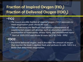 Fraction of Inspired Oxygen (FIO2)
Fraction of Delivered Oxygen (FDO2)
•FIO2
• The lowest possible fraction of inspired oxygen (FIO2) necessary to
meet oxygenation goals should be used.
• This will decrease the likelihood that adverse consequences of
supplemental oxygen will develop, such as absorption atelectasis,
accentuation of hypercapnia, airway injury, and parenchymal injury
 Start at 100% FIO2 and titrate to main SpO2 at (94% - 99%)
•FDO2
• fractional delivered oxygen, and it describes the amount of oxygen
that reaches the body's capillary beds and perfuses its cells. FdO2 is a
factor that determines oxygenation,
 