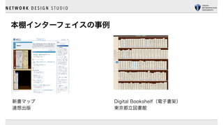 N E T W O R K D E S I G N S T U D I O
本棚インターフェイスの事例
Digital Bookshelf（電子書架）
東京都立図書館
新書マップ
連想出版
 