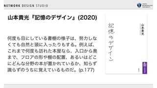 N E T W O R K D E S I G N S T U D I O
山本貴光『記憶のデザイン』(2020)
何度も目にしている書棚の様子は、努力しな
くても自然と頭に入ったりもする。例えば、
これまで何度も訪れた本屋なら、入口から奥
まで、フロアの形や棚の配置、あるいはどこ
にどんな分野の本が置かれているか、知らず
識らずのうちに覚えているものだ。(p.177)
 