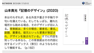 N E T W O R K D E S I G N S T U D I O
山本貴光『記憶のデザイン』(2020)
本はそれぞれが、ある外見や重さや手触りや
匂いを備えている。そしてもっぱら、離れた
場所から眺める場合、そのデザインが目に入
る。背表紙は、多くの場合、著者名、書名、
副題、叢書名、版元といった要素が表記さ
れ、デザインを施されている。すでに内容を
知っている本なら、この背表紙はその内容に
対するインデックス（索引）のようなものと
して機能する。（p.182）
 
