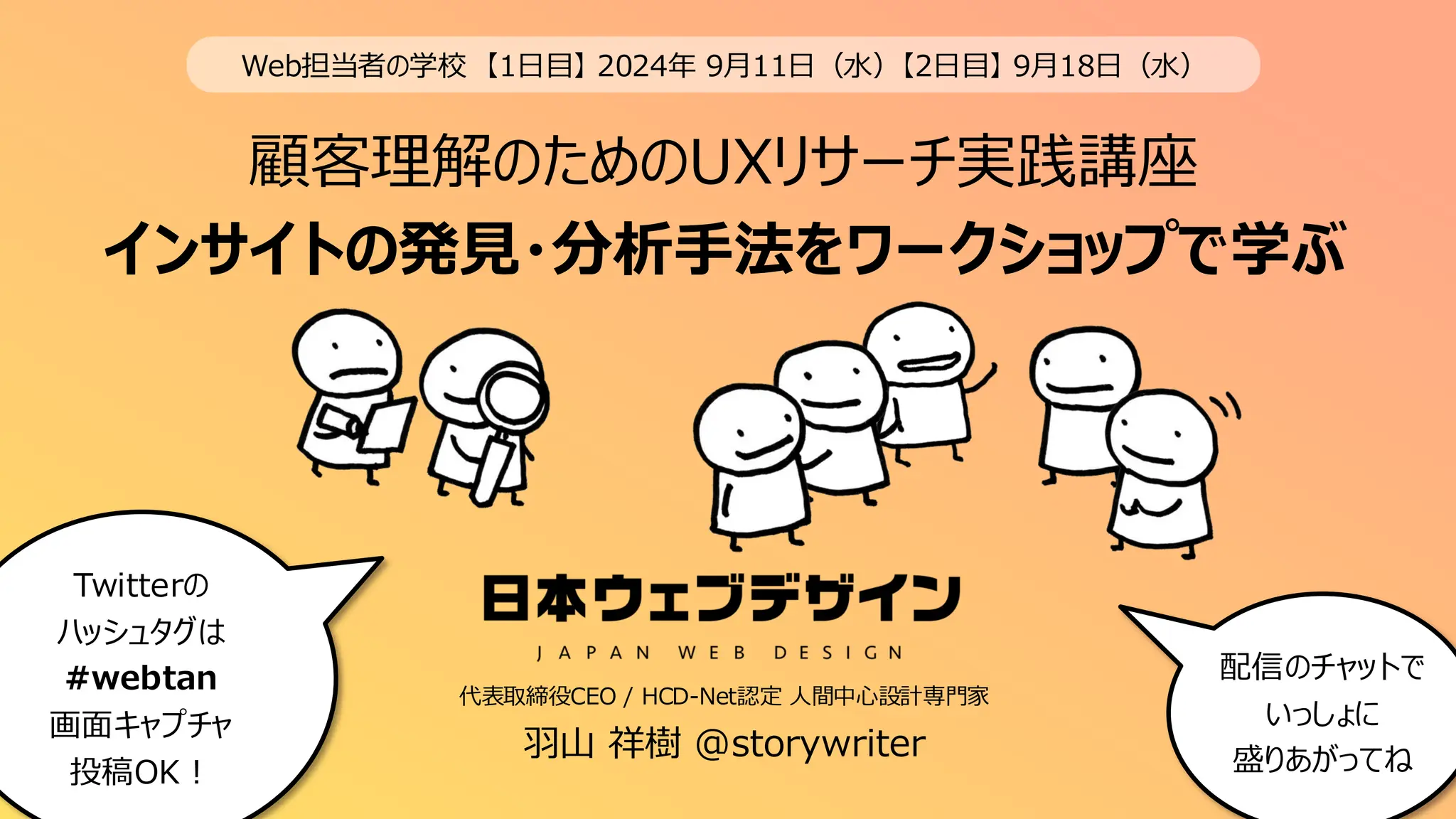 顧客理解のためのUXリサーチ実践講座
インサイトの発見・分析手法をワークショップで学ぶ
1
Web担当者の学校 【1日目】 2024年 9月11日（水）【2日目】 9月18日（水）
Twitterの
ハッシュタグは
#webtan
画面キャプチャ
投稿OK！
代表取締役CEO / HCD-Net認定 人間中心設計専門家
配信のチャットで
いっしょに
盛りあがってね
羽山 祥樹 @storywriter
 