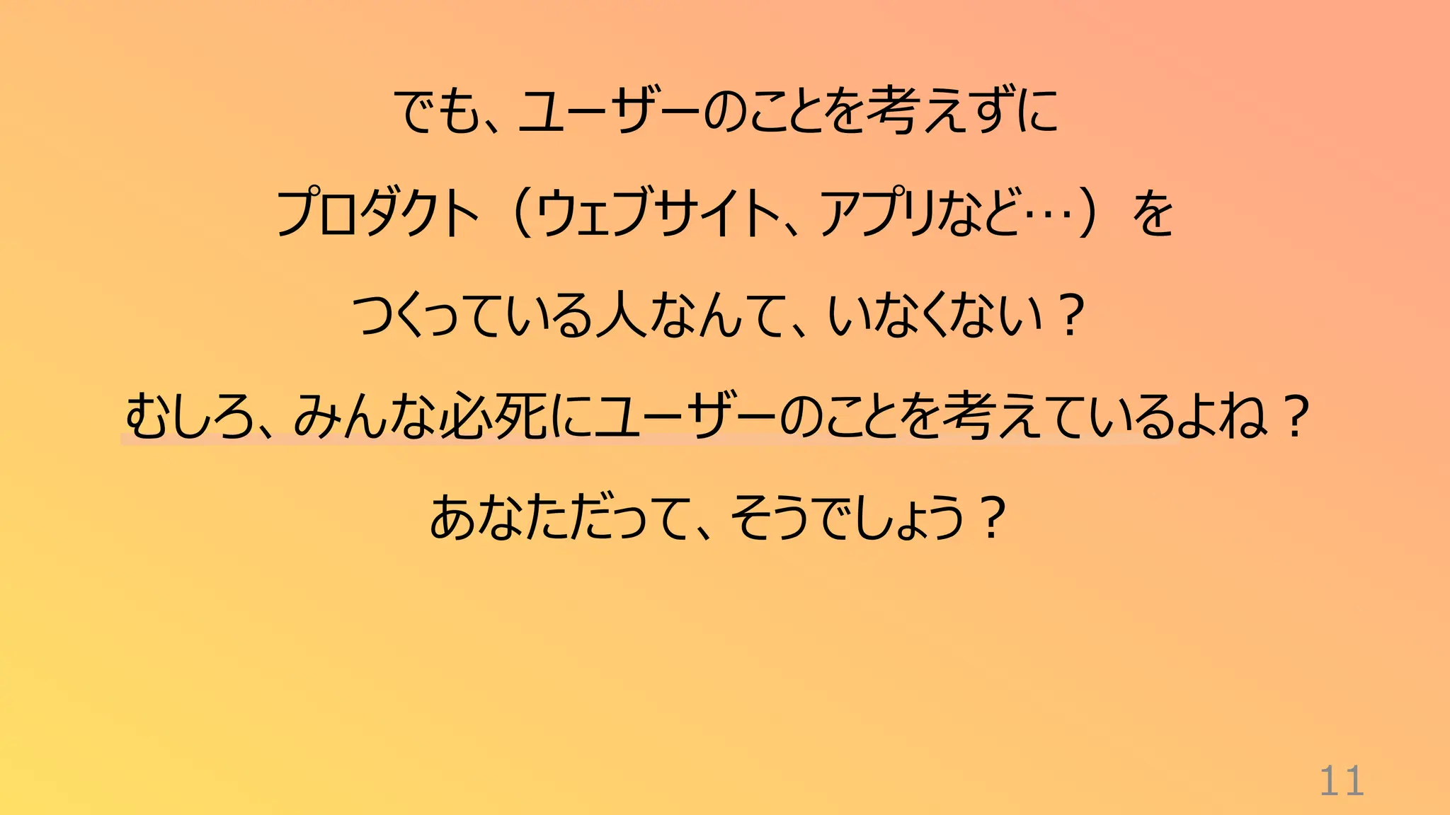 11
でも、ユーザーのことを考えずに
プロダクト（ウェブサイト、アプリなど…）を
つくっている人なんて、いなくない？
むしろ、みんな必死にユーザーのことを考えているよね？
あなただって、そうでしょう？
 