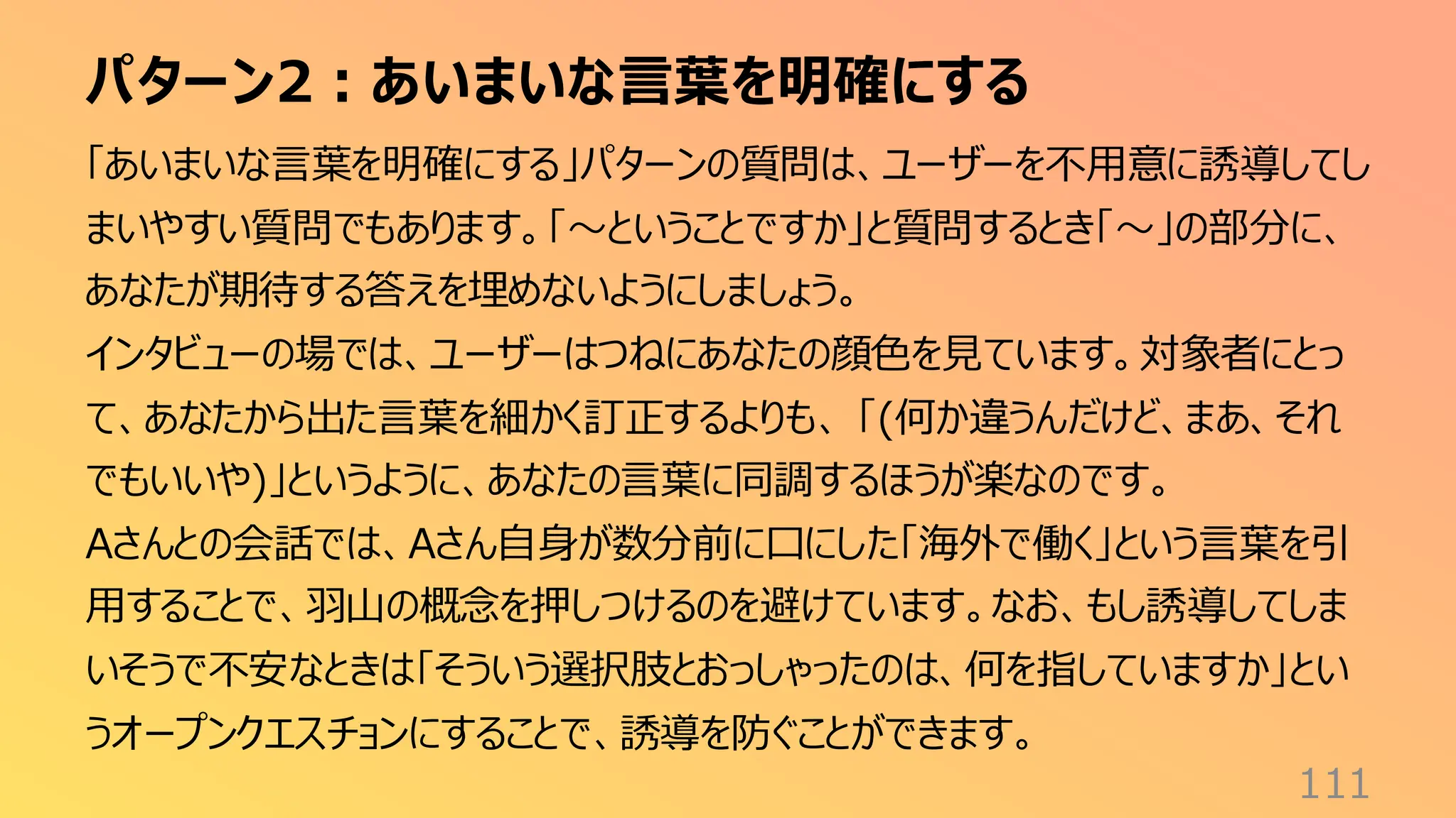パターン2：あいまいな言葉を明確にする
111
「あいまいな言葉を明確にする」パターンの質問は、ユーザーを不用意に誘導してし
まいやすい質問でもあります。「〜ということですか」と質問するとき「〜」の部分に、
あなたが期待する答えを埋めないようにしましょう。
インタビューの場では、ユーザーはつねにあなたの顔色を見ています。対象者にとっ
て、あなたから出た言葉を細かく訂正するよりも、 「(何か違うんだけど、まあ、それ
でもいいや)」というように、あなたの言葉に同調するほうが楽なのです。
Aさんとの会話では、Aさん自身が数分前に口にした「海外で働く」という言葉を引
用することで、羽山の概念を押しつけるのを避けています。なお、もし誘導してしま
いそうで不安なときは「そういう選択肢とおっしゃったのは、何を指していますか」とい
うオープンクエスチョンにすることで、誘導を防ぐことができます。
 