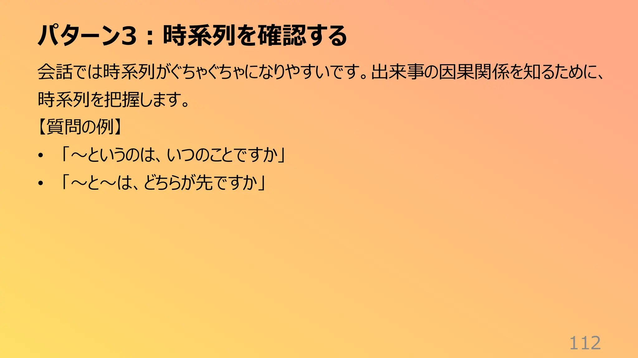 パターン3：時系列を確認する
112
会話では時系列がぐちゃぐちゃになりやすいです。出来事の因果関係を知るために、
時系列を把握します。
【質問の例】
• 「〜というのは、いつのことですか」
• 「〜と〜は、どちらが先ですか」
 