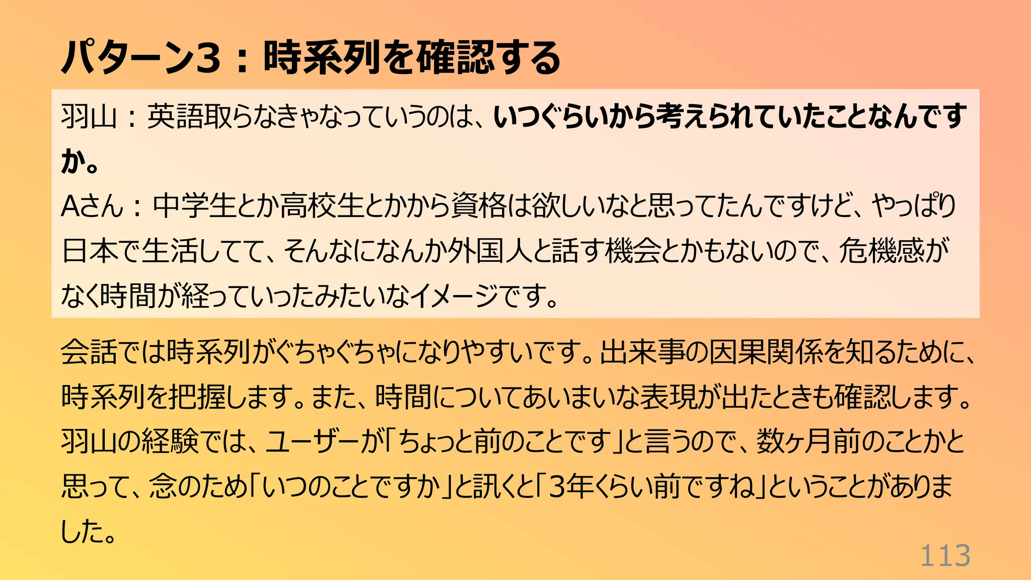 パターン3：時系列を確認する
113
羽山：英語取らなきゃなっていうのは、いつぐらいから考えられていたことなんです
か。
Aさん：中学生とか高校生とかから資格は欲しいなと思ってたんですけど、やっぱり
日本で生活してて、そんなになんか外国人と話す機会とかもないので、危機感が
なく時間が経っていったみたいなイメージです。
会話では時系列がぐちゃぐちゃになりやすいです。出来事の因果関係を知るために、
時系列を把握します。また、時間についてあいまいな表現が出たときも確認します。
羽山の経験では、ユーザーが「ちょっと前のことです」と言うので、数ヶ月前のことかと
思って、念のため「いつのことですか」と訊くと「3年くらい前ですね」ということがありま
した。
 