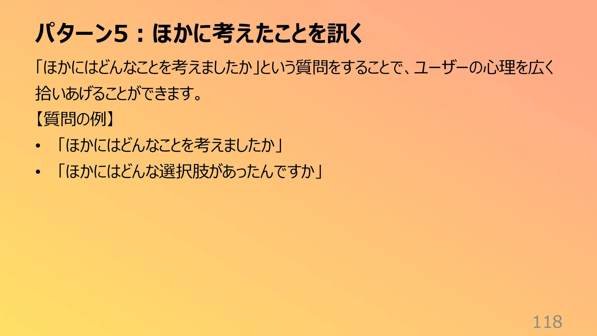 パターン5：ほかに考えたことを訊く
118
「ほかにはどんなことを考えましたか」という質問をすることで、ユーザーの心理を広く
拾いあげることができます。
【質問の例】
• 「ほかにはどんなことを考えましたか」
• 「ほかにはどんな選択肢があったんですか」
 