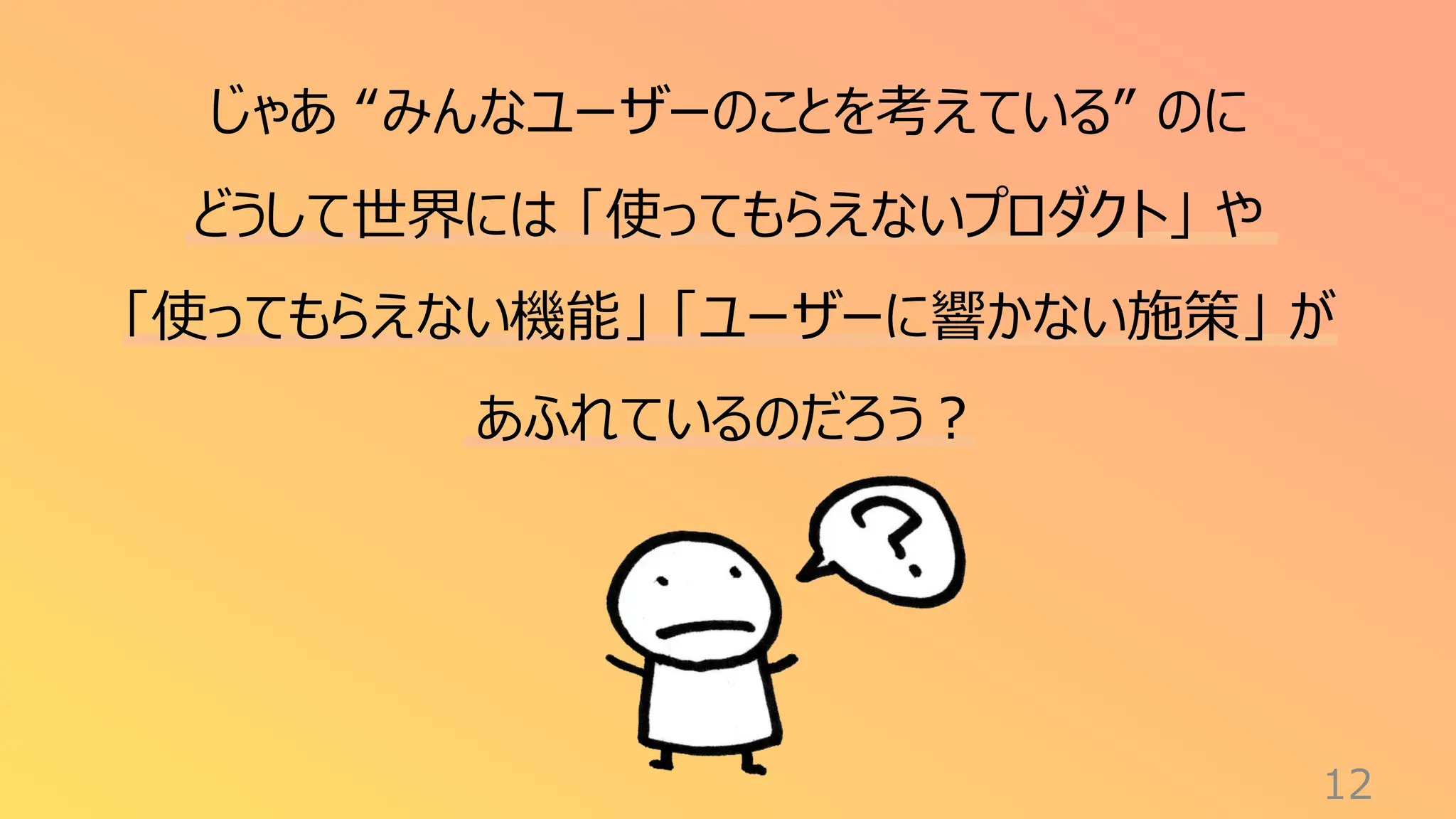 12
じゃあ “みんなユーザーのことを考えている” のに
どうして世界には 「使ってもらえないプロダクト」 や
「使ってもらえない機能」 「ユーザーに響かない施策」 が
あふれているのだろう？
 