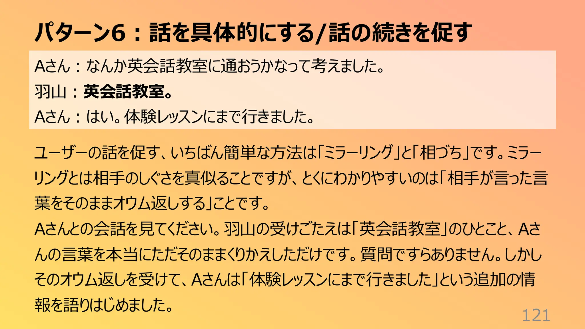 パターン6：話を具体的にする/話の続きを促す
121
Aさん：なんか英会話教室に通おうかなって考えました。
羽山：英会話教室。
Aさん：はい。体験レッスンにまで行きました。
ユーザーの話を促す、いちばん簡単な方法は「ミラーリング」と「相づち」です。ミラー
リングとは相手のしぐさを真似ることですが、とくにわかりやすいのは「相手が言った言
葉をそのままオウム返しする」ことです。
Aさんとの会話を見てください。羽山の受けごたえは「英会話教室」のひとこと、Aさ
んの言葉を本当にただそのままくりかえしただけです。質問ですらありません。しかし
そのオウム返しを受けて、Aさんは「体験レッスンにまで行きました」という追加の情
報を語りはじめました。
 