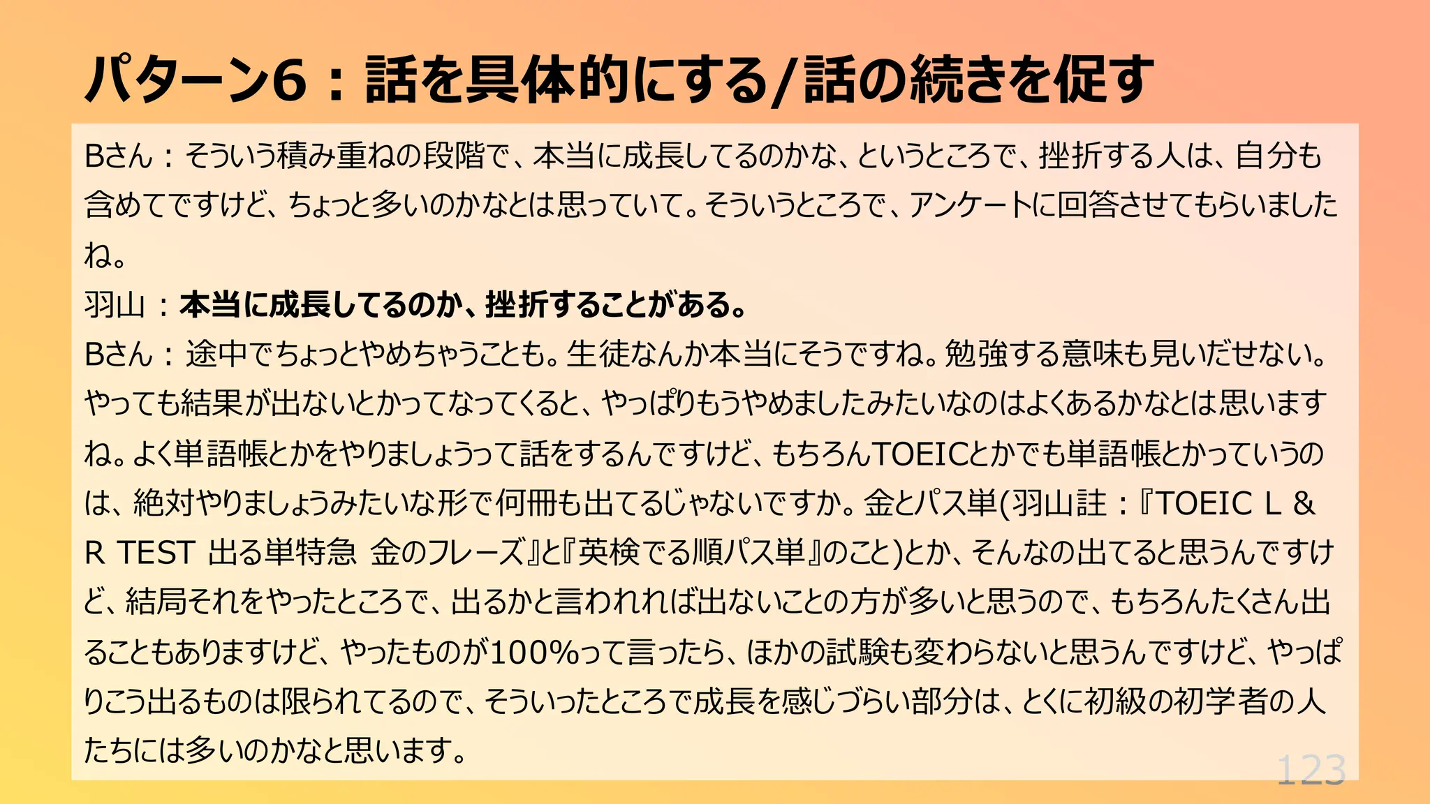パターン6：話を具体的にする/話の続きを促す
123
Bさん：そういう積み重ねの段階で、本当に成長してるのかな、というところで、挫折する人は、自分も
含めてですけど、ちょっと多いのかなとは思っていて。そういうところで、アンケートに回答させてもらいました
ね。
羽山：本当に成長してるのか、挫折することがある。
Bさん：途中でちょっとやめちゃうことも。生徒なんか本当にそうですね。勉強する意味も見いだせない。
やっても結果が出ないとかってなってくると、やっぱりもうやめましたみたいなのはよくあるかなとは思います
ね。よく単語帳とかをやりましょうって話をするんですけど、もちろんTOEICとかでも単語帳とかっていうの
は、絶対やりましょうみたいな形で何冊も出てるじゃないですか。金とパス単(羽山註：『TOEIC L &
R TEST 出る単特急 金のフレーズ』と『英検でる順パス単』のこと)とか、そんなの出てると思うんですけ
ど、結局それをやったところで、出るかと言われれば出ないことの方が多いと思うので、もちろんたくさん出
ることもありますけど、やったものが100%って言ったら、ほかの試験も変わらないと思うんですけど、やっぱ
りこう出るものは限られてるので、そういったところで成長を感じづらい部分は、とくに初級の初学者の人
たちには多いのかなと思います。
 