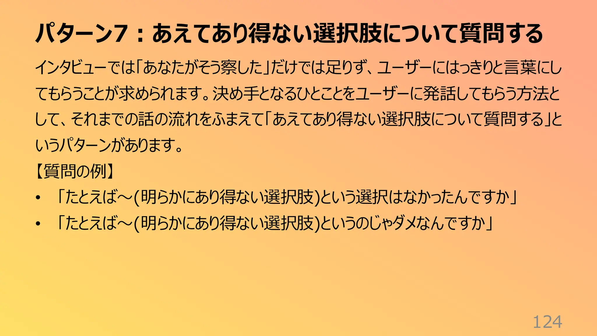 パターン7：あえてあり得ない選択肢について質問する
124
インタビューでは「あなたがそう察した」だけでは足りず、ユーザーにはっきりと言葉にし
てもらうことが求められます。決め手となるひとことをユーザーに発話してもらう方法と
して、それまでの話の流れをふまえて「あえてあり得ない選択肢について質問する」と
いうパターンがあります。
【質問の例】
• 「たとえば〜(明らかにあり得ない選択肢)という選択はなかったんですか」
• 「たとえば〜(明らかにあり得ない選択肢)というのじゃダメなんですか」
 