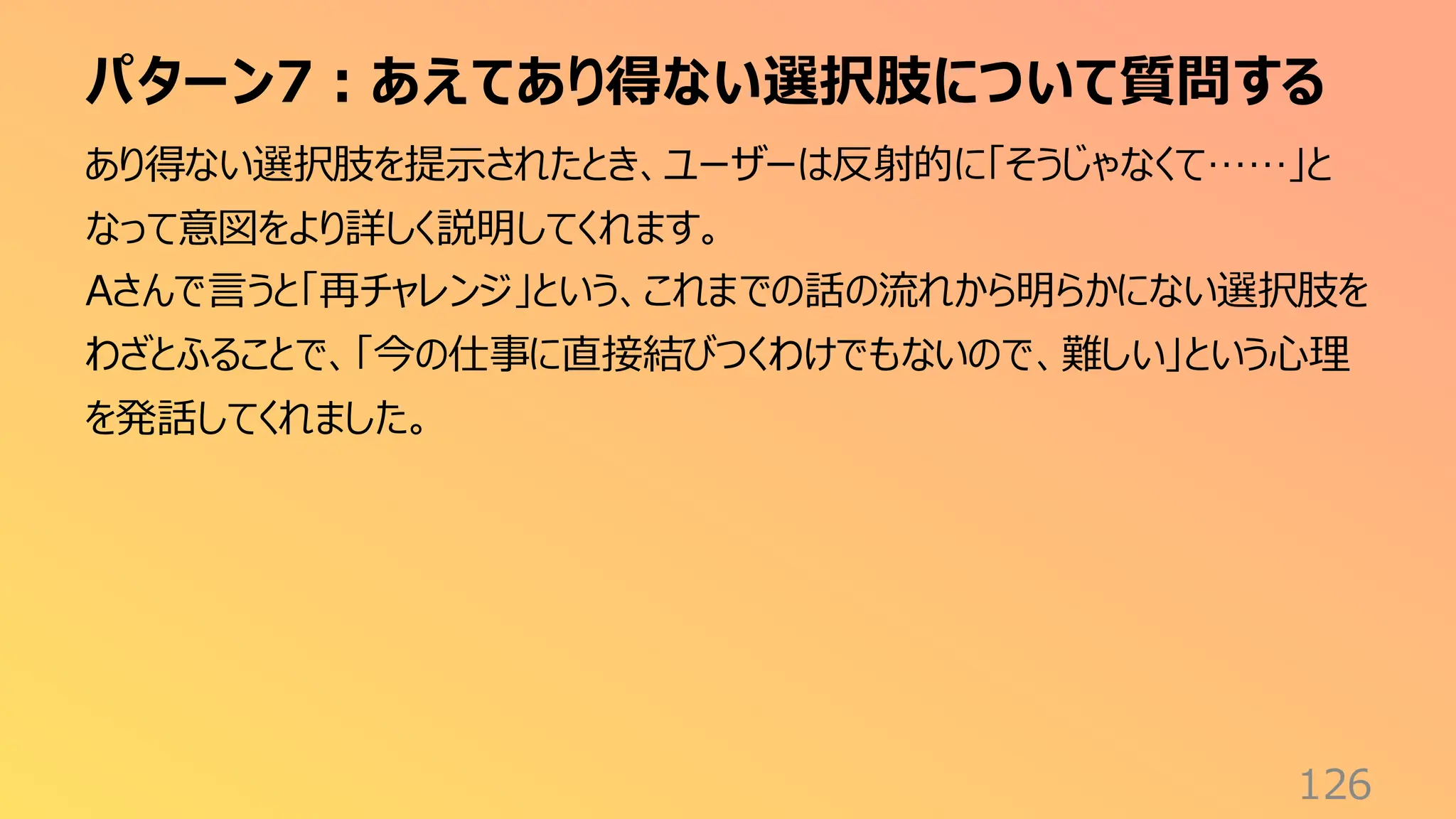 パターン7：あえてあり得ない選択肢について質問する
126
あり得ない選択肢を提示されたとき、ユーザーは反射的に「そうじゃなくて……」と
なって意図をより詳しく説明してくれます。
Aさんで言うと「再チャレンジ」という、これまでの話の流れから明らかにない選択肢を
わざとふることで、「今の仕事に直接結びつくわけでもないので、難しい」という心理
を発話してくれました。
 