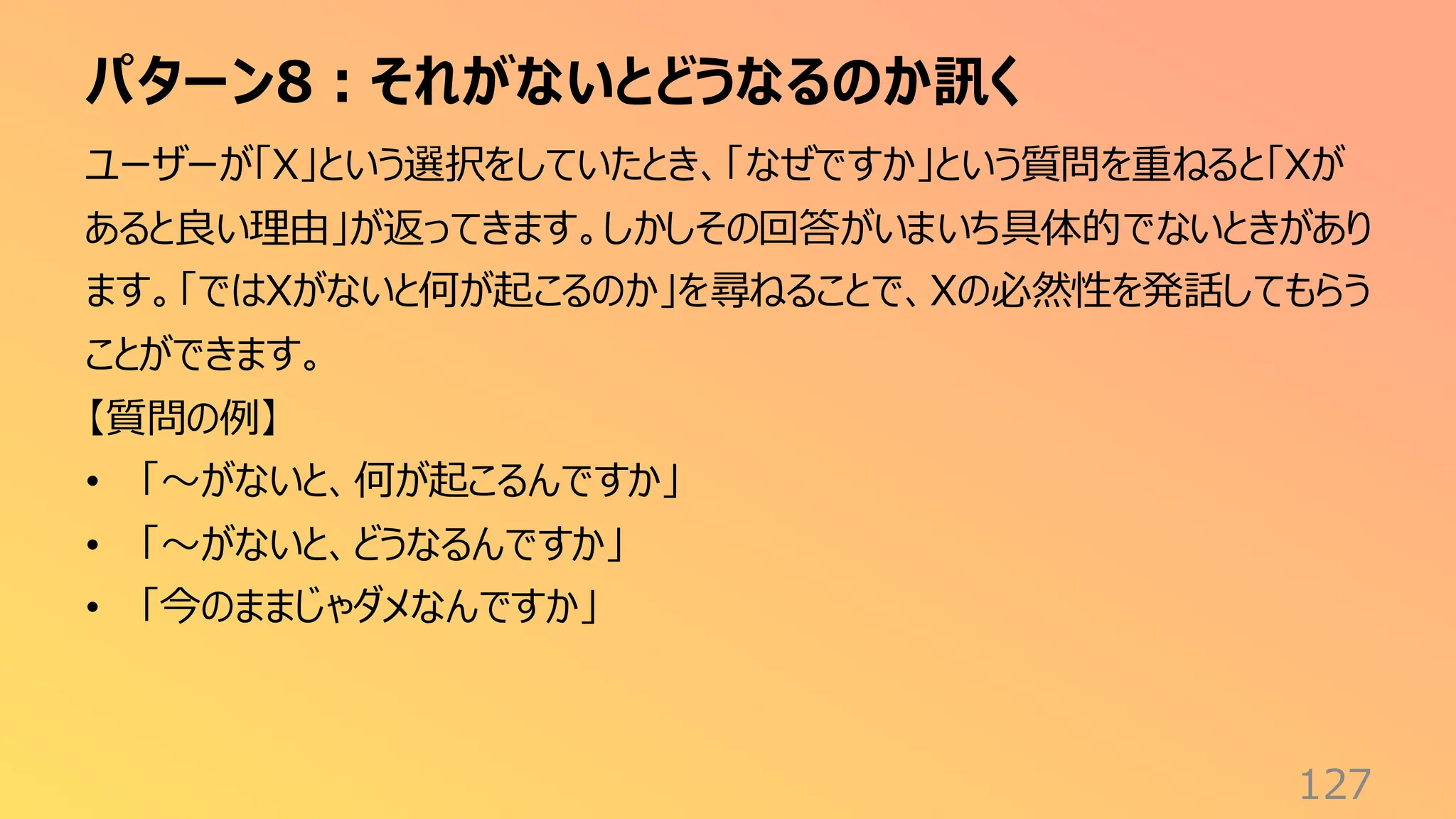 パターン8：それがないとどうなるのか訊く
127
ユーザーが「X」という選択をしていたとき、「なぜですか」という質問を重ねると「Xが
あると良い理由」が返ってきます。しかしその回答がいまいち具体的でないときがあり
ます。「ではXがないと何が起こるのか」を尋ねることで、Xの必然性を発話してもらう
ことができます。
【質問の例】
• 「〜がないと、何が起こるんですか」
• 「〜がないと、どうなるんですか」
• 「今のままじゃダメなんですか」
 