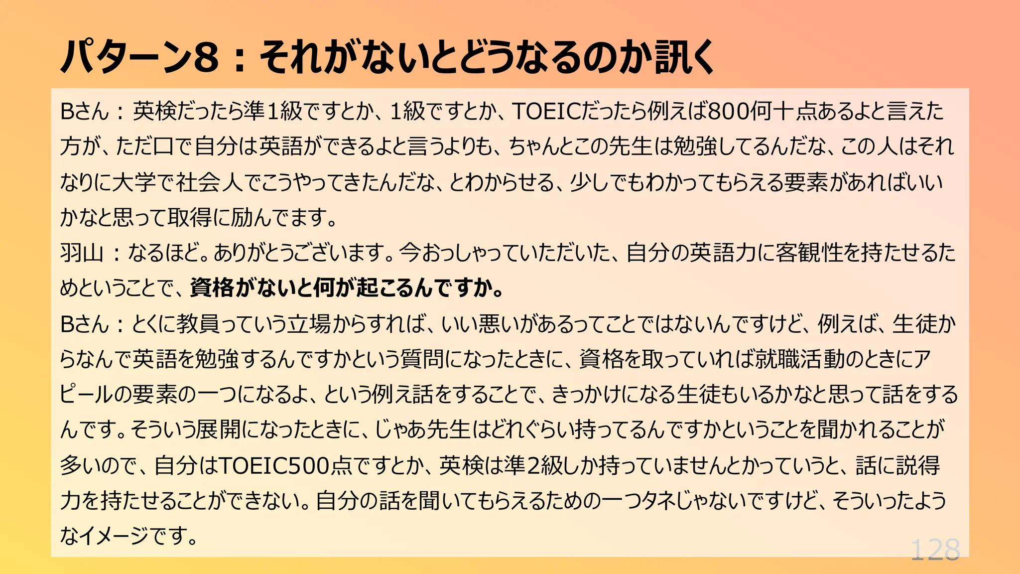 パターン8：それがないとどうなるのか訊く
128
Bさん：英検だったら準1級ですとか、1級ですとか、TOEICだったら例えば800何十点あるよと言えた
方が、ただ口で自分は英語ができるよと言うよりも、ちゃんとこの先生は勉強してるんだな、この人はそれ
なりに大学で社会人でこうやってきたんだな、とわからせる、少しでもわかってもらえる要素があればいい
かなと思って取得に励んでます。
羽山：なるほど。ありがとうございます。今おっしゃっていただいた、自分の英語力に客観性を持たせるた
めということで、資格がないと何が起こるんですか。
Bさん：とくに教員っていう立場からすれば、いい悪いがあるってことではないんですけど、例えば、生徒か
らなんで英語を勉強するんですかという質問になったときに、資格を取っていれば就職活動のときにア
ピールの要素の一つになるよ、という例え話をすることで、きっかけになる生徒もいるかなと思って話をする
んです。そういう展開になったときに、じゃあ先生はどれぐらい持ってるんですかということを聞かれることが
多いので、自分はTOEIC500点ですとか、英検は準2級しか持っていませんとかっていうと、話に説得
力を持たせることができない。自分の話を聞いてもらえるための一つタネじゃないですけど、そういったよう
なイメージです。
 
