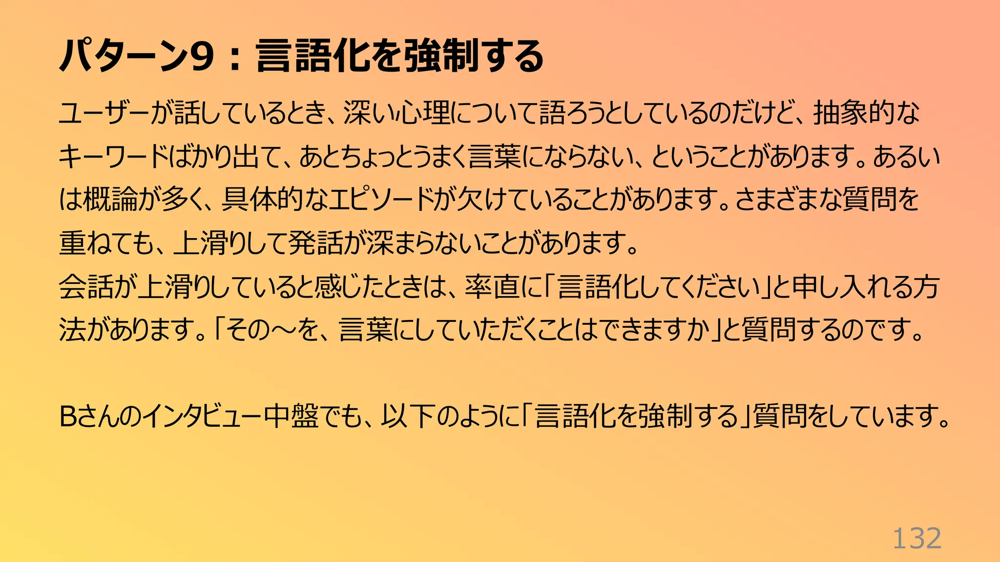 パターン9：言語化を強制する
132
ユーザーが話しているとき、深い心理について語ろうとしているのだけど、抽象的な
キーワードばかり出て、あとちょっとうまく言葉にならない、ということがあります。あるい
は概論が多く、具体的なエピソードが欠けていることがあります。さまざまな質問を
重ねても、上滑りして発話が深まらないことがあります。
会話が上滑りしていると感じたときは、率直に「言語化してください」と申し入れる方
法があります。「その〜を、言葉にしていただくことはできますか」と質問するのです。
Bさんのインタビュー中盤でも、以下のように「言語化を強制する」質問をしています。
 