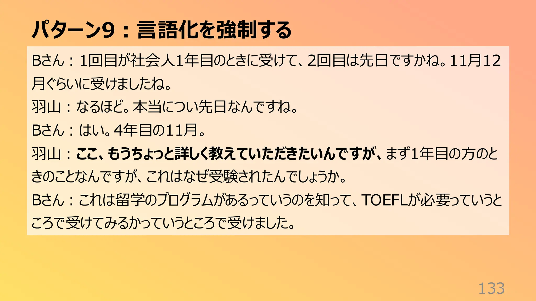 パターン9：言語化を強制する
133
Bさん：1回目が社会人1年目のときに受けて、2回目は先日ですかね。11月12
月ぐらいに受けましたね。
羽山：なるほど。本当につい先日なんですね。
Bさん：はい。4年目の11月。
羽山：ここ、もうちょっと詳しく教えていただきたいんですが、まず1年目の方のと
きのことなんですが、これはなぜ受験されたんでしょうか。
Bさん：これは留学のプログラムがあるっていうのを知って、TOEFLが必要っていうと
ころで受けてみるかっていうところで受けました。
 