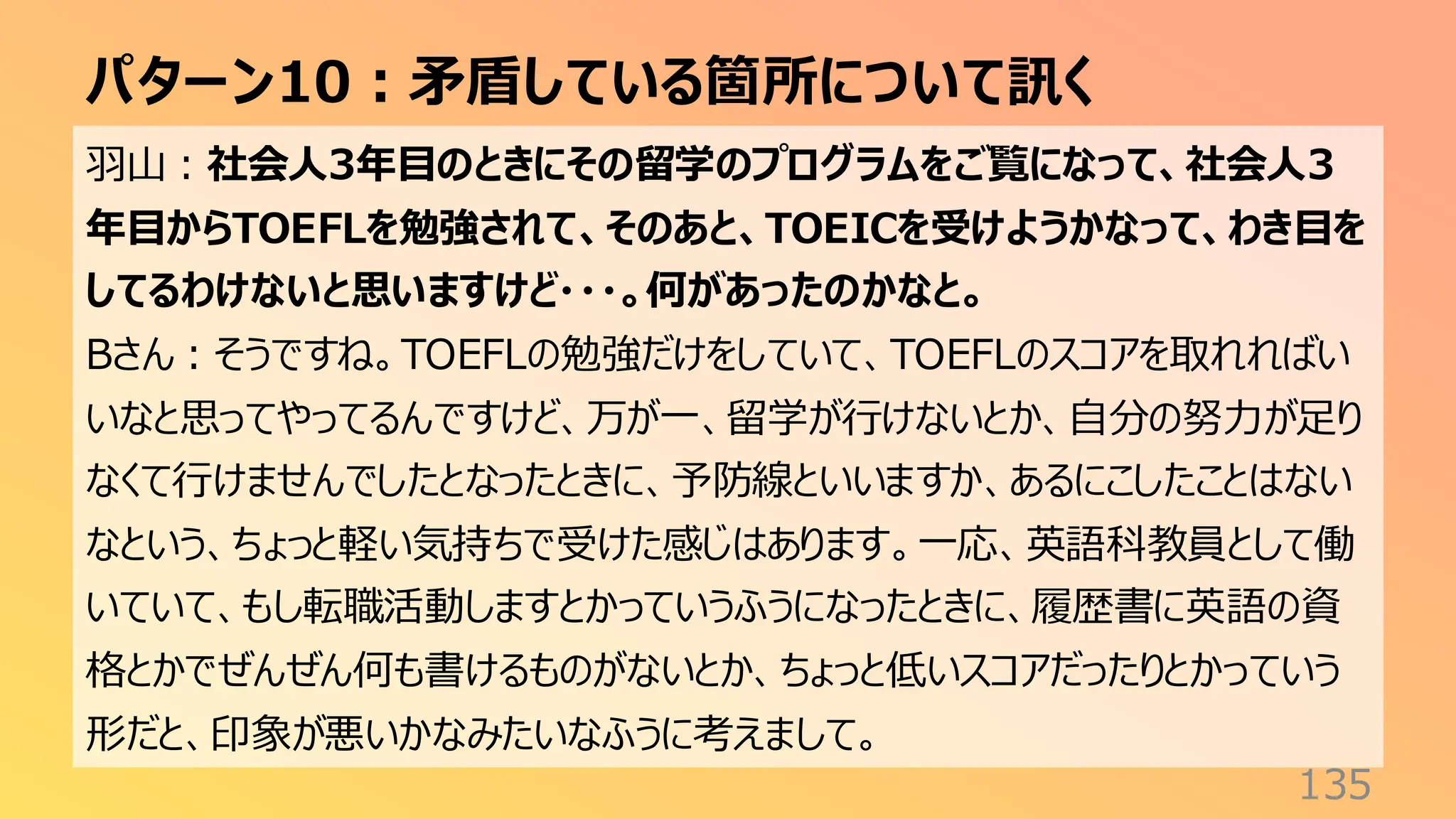 パターン10：矛盾している箇所について訊く
135
羽山：社会人3年目のときにその留学のプログラムをご覧になって、社会人3
年目からTOEFLを勉強されて、そのあと、TOEICを受けようかなって、わき目を
してるわけないと思いますけど・・・。何があったのかなと。
Bさん：そうですね。TOEFLの勉強だけをしていて、TOEFLのスコアを取れればい
いなと思ってやってるんですけど、万が一、留学が行けないとか、自分の努力が足り
なくて行けませんでしたとなったときに、予防線といいますか、あるにこしたことはない
なという、ちょっと軽い気持ちで受けた感じはあります。一応、英語科教員として働
いていて、もし転職活動しますとかっていうふうになったときに、履歴書に英語の資
格とかでぜんぜん何も書けるものがないとか、ちょっと低いスコアだったりとかっていう
形だと、印象が悪いかなみたいなふうに考えまして。
 