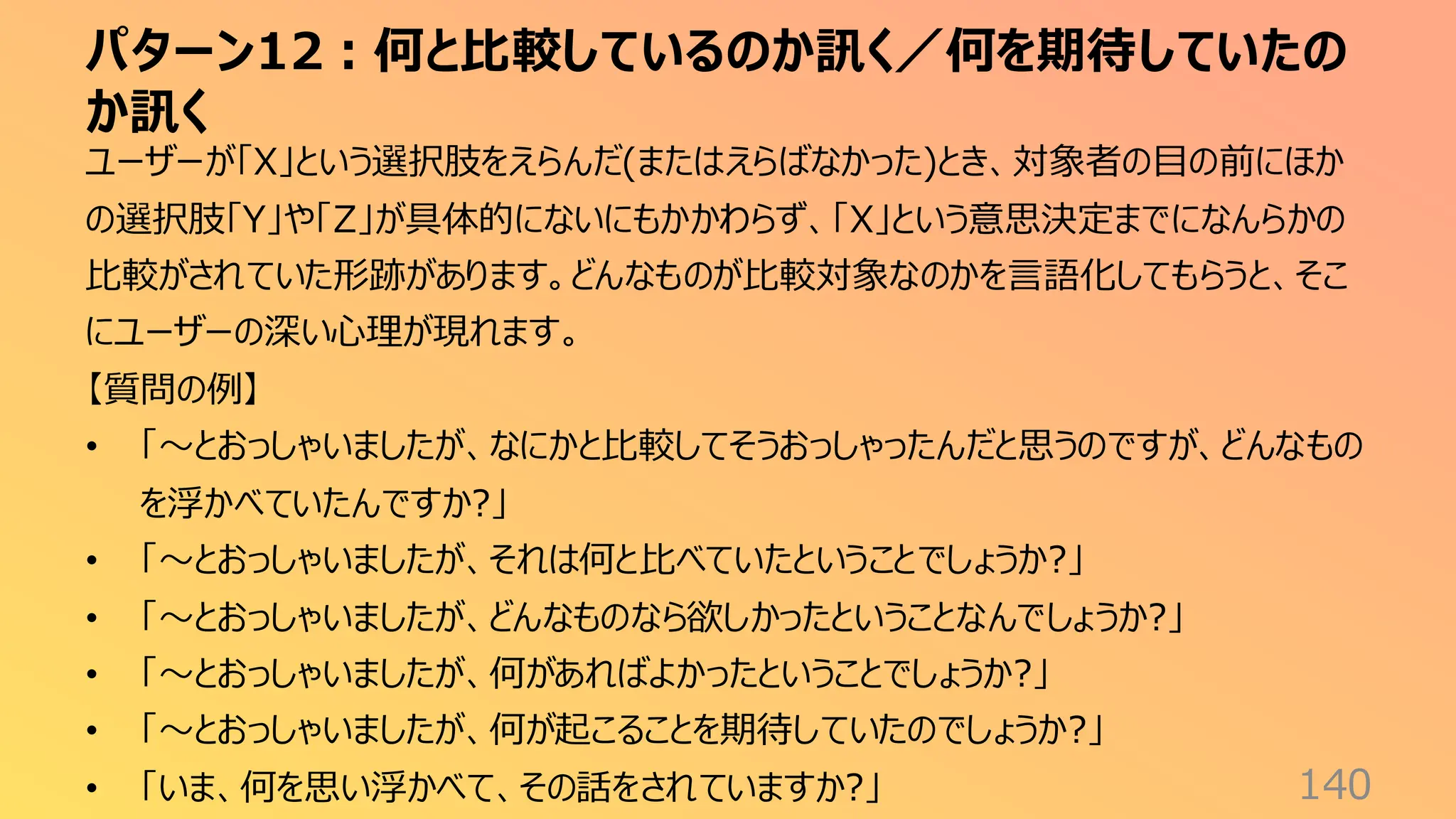 パターン12：何と比較しているのか訊く／何を期待していたの
か訊く
140
ユーザーが「X」という選択肢をえらんだ(またはえらばなかった)とき、対象者の目の前にほか
の選択肢「Y」や「Z」が具体的にないにもかかわらず、「X」という意思決定までになんらかの
比較がされていた形跡があります。どんなものが比較対象なのかを言語化してもらうと、そこ
にユーザーの深い心理が現れます。
【質問の例】
• 「〜とおっしゃいましたが、なにかと比較してそうおっしゃったんだと思うのですが、どんなもの
を浮かべていたんですか?」
• 「〜とおっしゃいましたが、それは何と比べていたということでしょうか?」
• 「〜とおっしゃいましたが、どんなものなら欲しかったということなんでしょうか?」
• 「〜とおっしゃいましたが、何があればよかったということでしょうか?」
• 「〜とおっしゃいましたが、何が起こることを期待していたのでしょうか?」
• 「いま、何を思い浮かべて、その話をされていますか?」
 