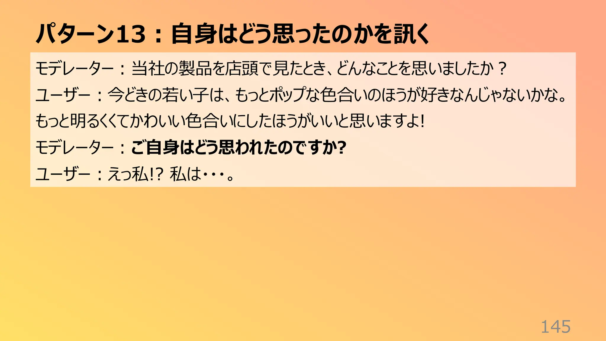 パターン13：自身はどう思ったのかを訊く
145
モデレーター：当社の製品を店頭で見たとき、どんなことを思いましたか？
ユーザー：今どきの若い子は、もっとポップな色合いのほうが好きなんじゃないかな。
もっと明るくくてかわいい色合いにしたほうがいいと思いますよ!
モデレーター：ご自身はどう思われたのですか?
ユーザー：えっ私!? 私は・・・。
 