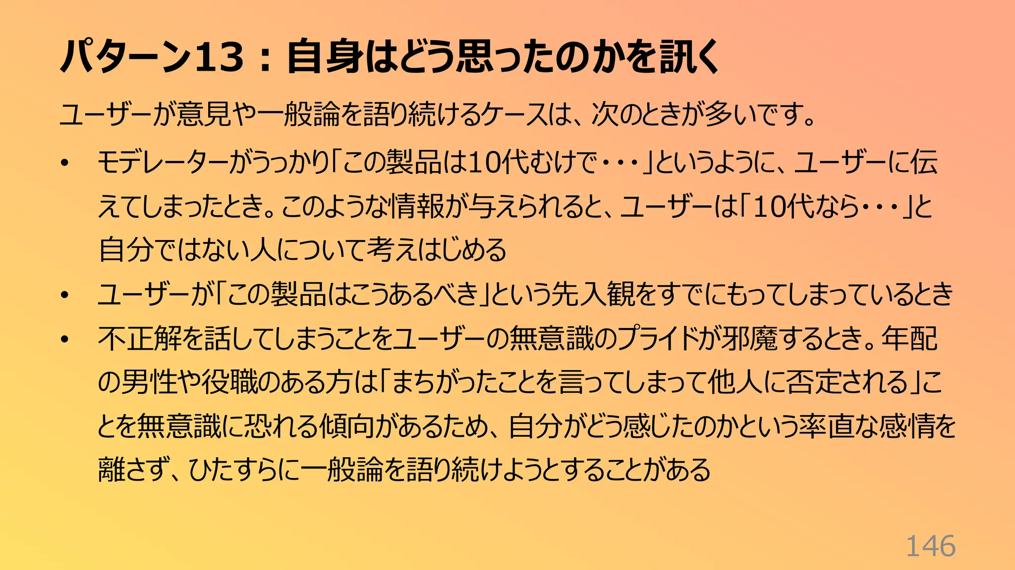 パターン13：自身はどう思ったのかを訊く
146
ユーザーが意見や一般論を語り続けるケースは、次のときが多いです。
• モデレーターがうっかり「この製品は10代むけで・・・」というように、ユーザーに伝
えてしまったとき。このような情報が与えられると、ユーザーは「10代なら・・・」と
自分ではない人について考えはじめる
• ユーザーが「この製品はこうあるべき」という先入観をすでにもってしまっているとき
• 不正解を話してしまうことをユーザーの無意識のプライドが邪魔するとき。年配
の男性や役職のある方は「まちがったことを言ってしまって他人に否定される」こ
とを無意識に恐れる傾向があるため、自分がどう感じたのかという率直な感情を
離さず、ひたすらに一般論を語り続けようとすることがある
 
