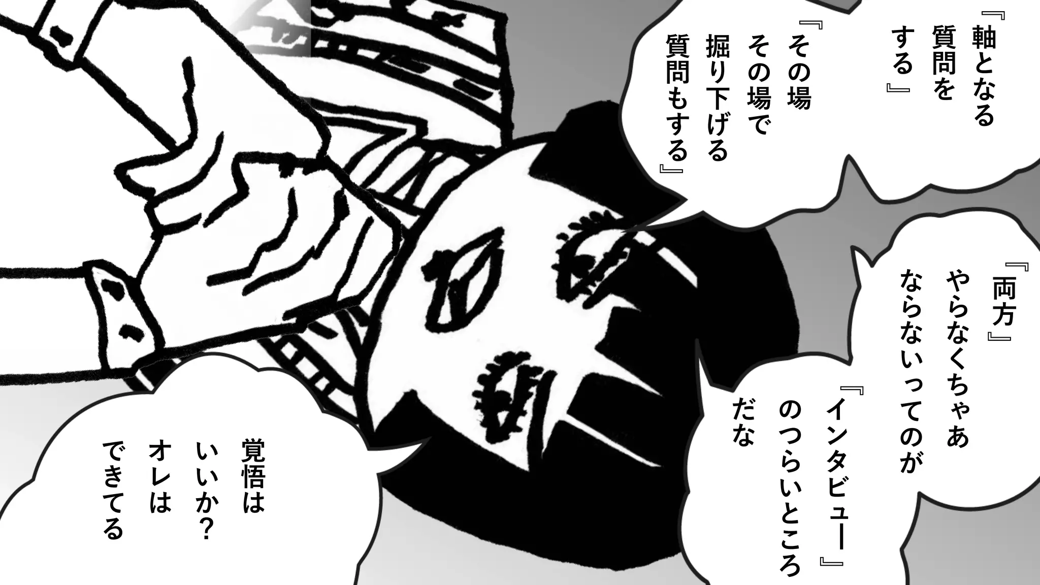 軸
と
な
る
質
問
を
す
る
そ
の
場
そ
の
場
で
掘
り
下
げ
る
質
問
も
す
る
両
方
や
ら
な
く
ち
ゃ
あ
な
ら
な
い
っ
て
の
が
イ
ン
タ
ビ
ュ
━
の
つ
ら
い
と
こ
ろ
だ
な
覚
悟
は
い
い
か
？
オ
レ
は
で
き
て
る
』
『
』
『
』
『
』
『
 