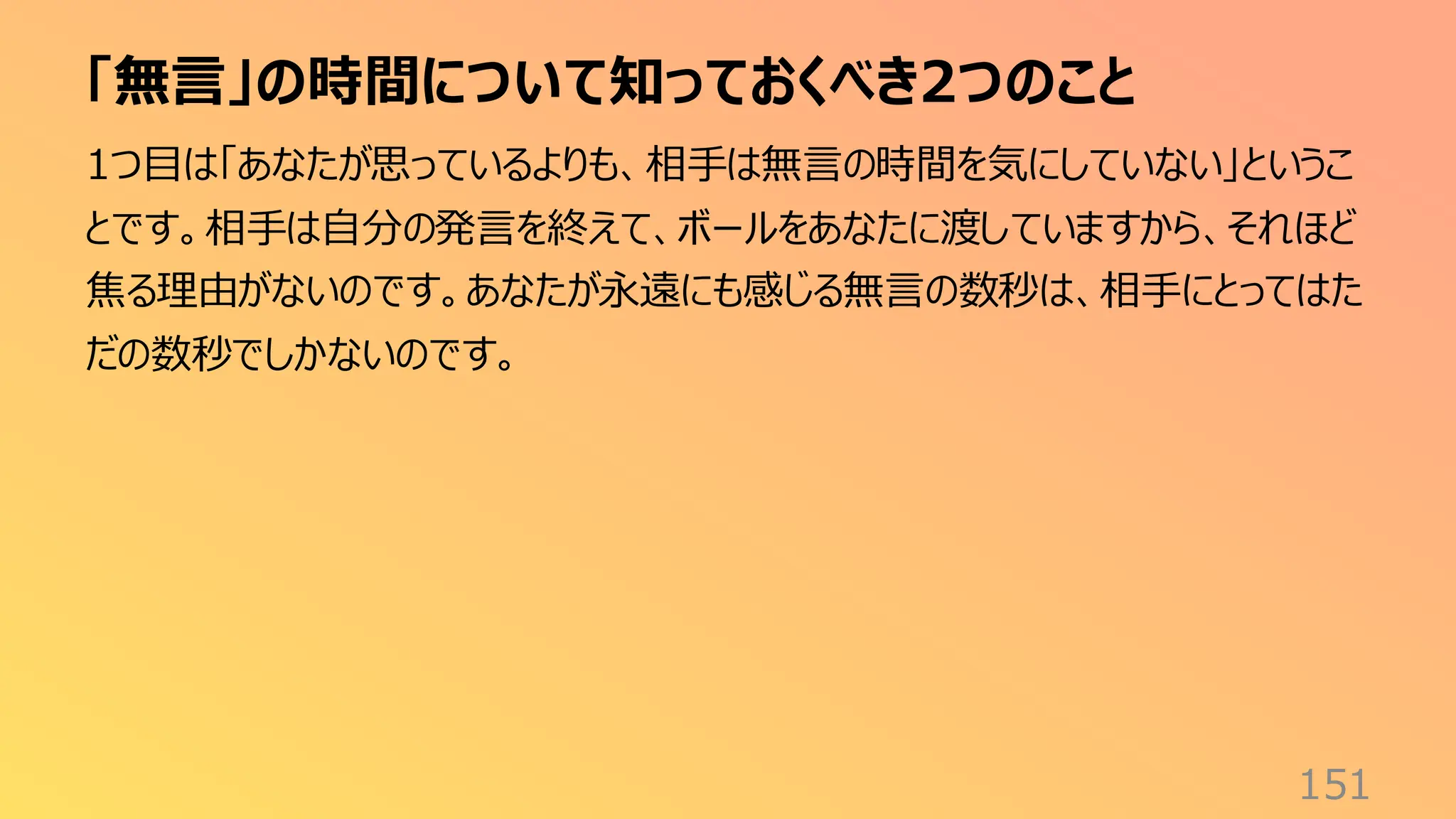 「無言」の時間について知っておくべき2つのこと
151
1つ目は「あなたが思っているよりも、相手は無言の時間を気にしていない」というこ
とです。相手は自分の発言を終えて、ボールをあなたに渡していますから、それほど
焦る理由がないのです。あなたが永遠にも感じる無言の数秒は、相手にとってはた
だの数秒でしかないのです。
 
