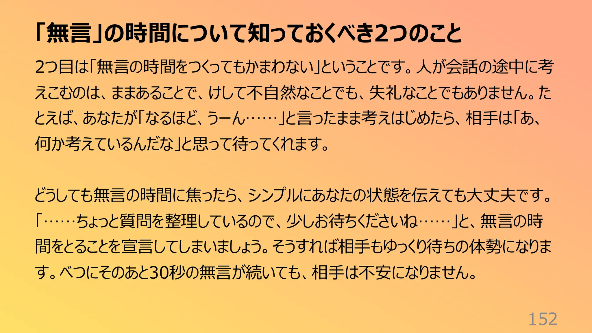 「無言」の時間について知っておくべき2つのこと
152
2つ目は「無言の時間をつくってもかまわない」ということです。人が会話の途中に考
えこむのは、ままあることで、けして不自然なことでも、失礼なことでもありません。た
とえば、あなたが「なるほど、うーん……」と言ったまま考えはじめたら、相手は「あ、
何か考えているんだな」と思って待ってくれます。
どうしても無言の時間に焦ったら、シンプルにあなたの状態を伝えても大丈夫です。
「……ちょっと質問を整理しているので、少しお待ちくださいね……」と、無言の時
間をとることを宣言してしまいましょう。そうすれば相手もゆっくり待ちの体勢になりま
す。べつにそのあと30秒の無言が続いても、相手は不安になりません。
 