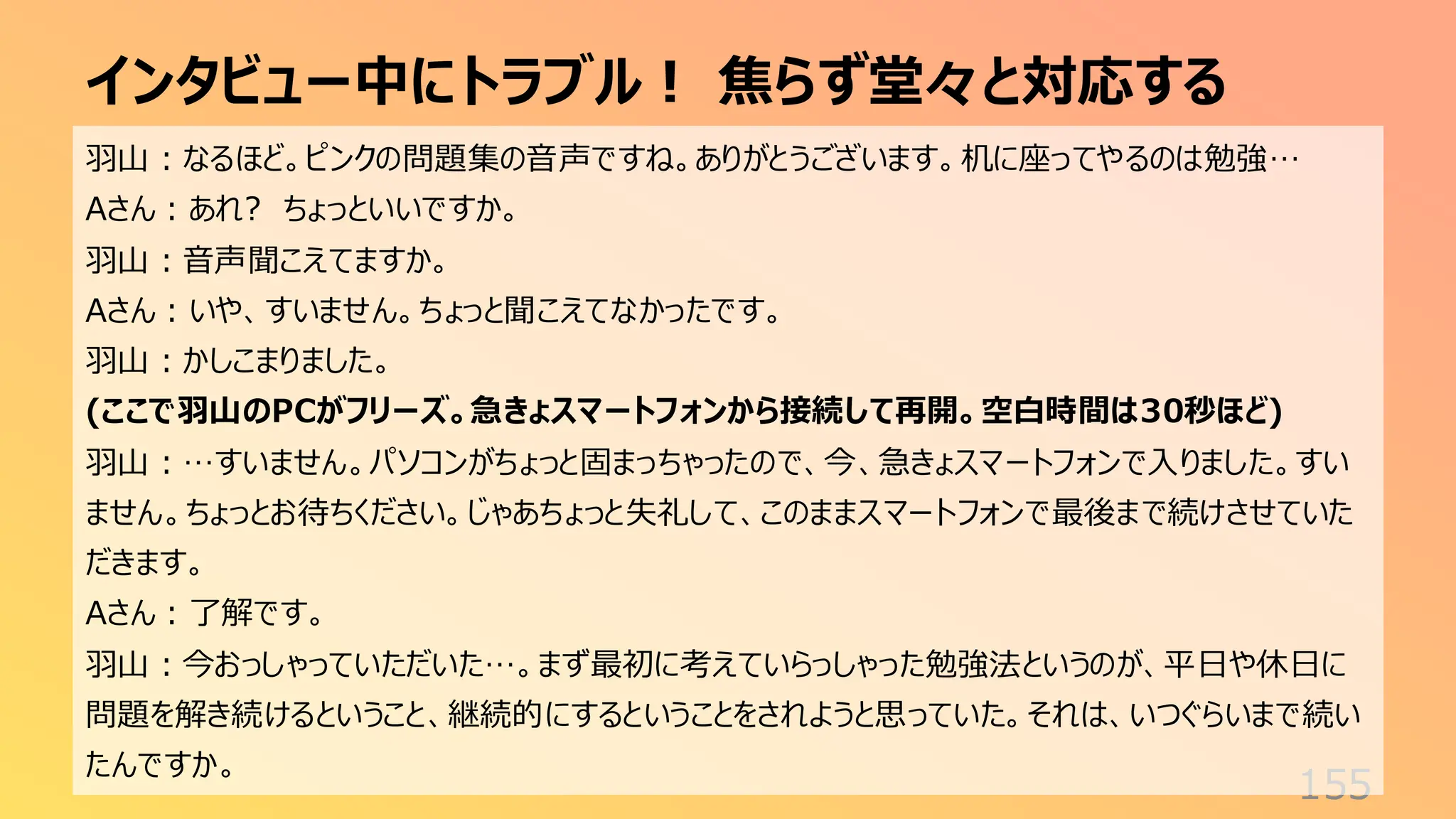 インタビュー中にトラブル！ 焦らず堂々と対応する
155
羽山：なるほど。ピンクの問題集の音声ですね。ありがとうございます。机に座ってやるのは勉強…
Aさん：あれ? ちょっといいですか。
羽山：音声聞こえてますか。
Aさん：いや、すいません。ちょっと聞こえてなかったです。
羽山：かしこまりました。
(ここで羽山のPCがフリーズ。急きょスマートフォンから接続して再開。空白時間は30秒ほど)
羽山：…すいません。パソコンがちょっと固まっちゃったので、今、急きょスマートフォンで入りました。すい
ません。ちょっとお待ちください。じゃあちょっと失礼して、このままスマートフォンで最後まで続けさせていた
だきます。
Aさん：了解です。
羽山：今おっしゃっていただいた…。まず最初に考えていらっしゃった勉強法というのが、平日や休日に
問題を解き続けるということ、継続的にするということをされようと思っていた。それは、いつぐらいまで続い
たんですか。
 