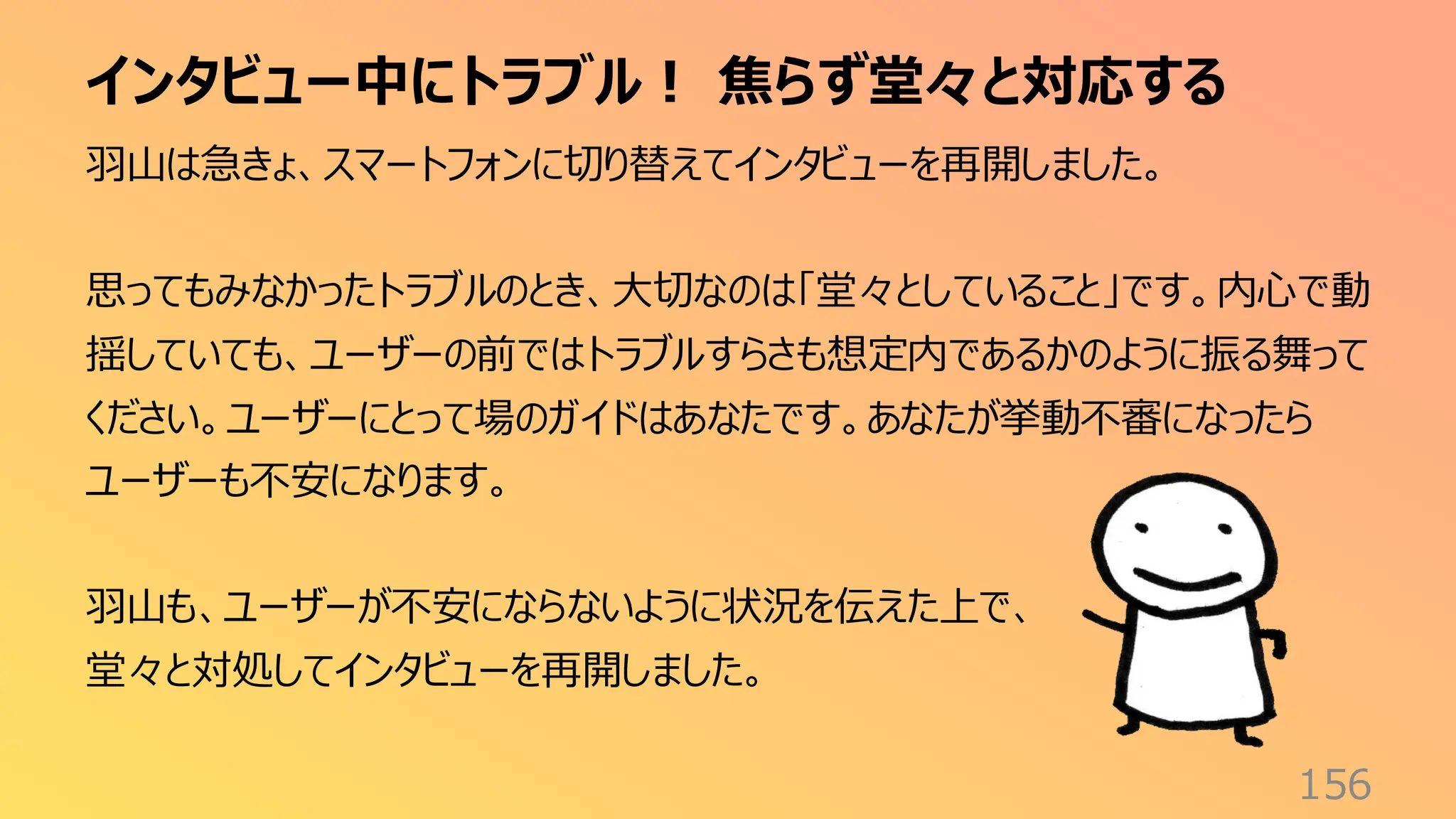 インタビュー中にトラブル！ 焦らず堂々と対応する
156
羽山は急きょ、スマートフォンに切り替えてインタビューを再開しました。
思ってもみなかったトラブルのとき、大切なのは「堂々としていること」です。内心で動
揺していても、ユーザーの前ではトラブルすらさも想定内であるかのように振る舞って
ください。ユーザーにとって場のガイドはあなたです。あなたが挙動不審になったら
ユーザーも不安になります。
羽山も、ユーザーが不安にならないように状況を伝えた上で、
堂々と対処してインタビューを再開しました。
 