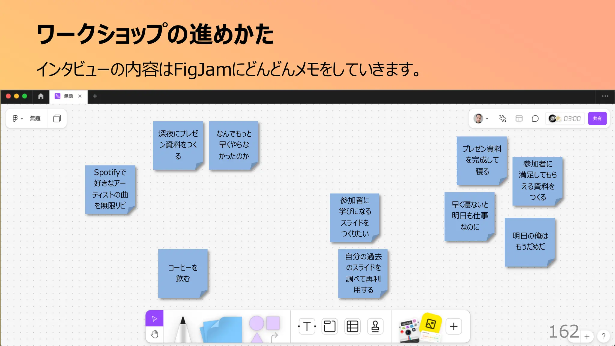 ワークショップの進めかた
162
インタビューの内容はFigJamにどんどんメモをしていきます。
深夜にプレゼ
ン資料をつく
る
プレゼン資料
を完成して
寝る
早く寝ないと
明日も仕事
なのに
自分の過去
のスライドを
調べて再利
用する
コーヒーを
飲む
Spotifyで
好きなアー
ティストの曲
を無限リピ
なんでもっと
早くやらな
かったのか
明日の俺は
もうだめだ
参加者に
学びになる
スライドを
つくりたい
参加者に
満足してもら
える資料を
つくる
 
