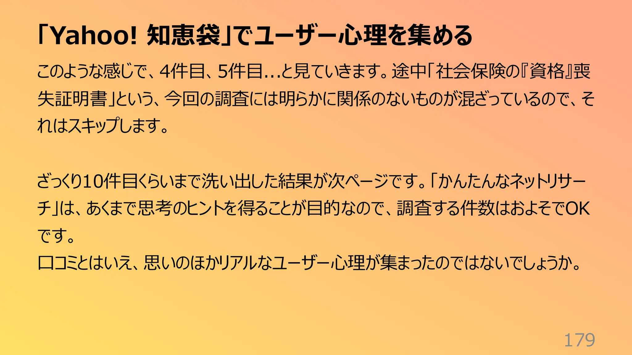 「Yahoo! 知恵袋」でユーザー心理を集める
179
このような感じで、4件目、5件目...と見ていきます。途中「社会保険の『資格』喪
失証明書」という、今回の調査には明らかに関係のないものが混ざっているので、そ
れはスキップします。
ざっくり10件目くらいまで洗い出した結果が次ページです。「かんたんなネットリサー
チ」は、あくまで思考のヒントを得ることが目的なので、調査する件数はおよそでOK
です。
口コミとはいえ、思いのほかリアルなユーザー心理が集まったのではないでしょうか。
 