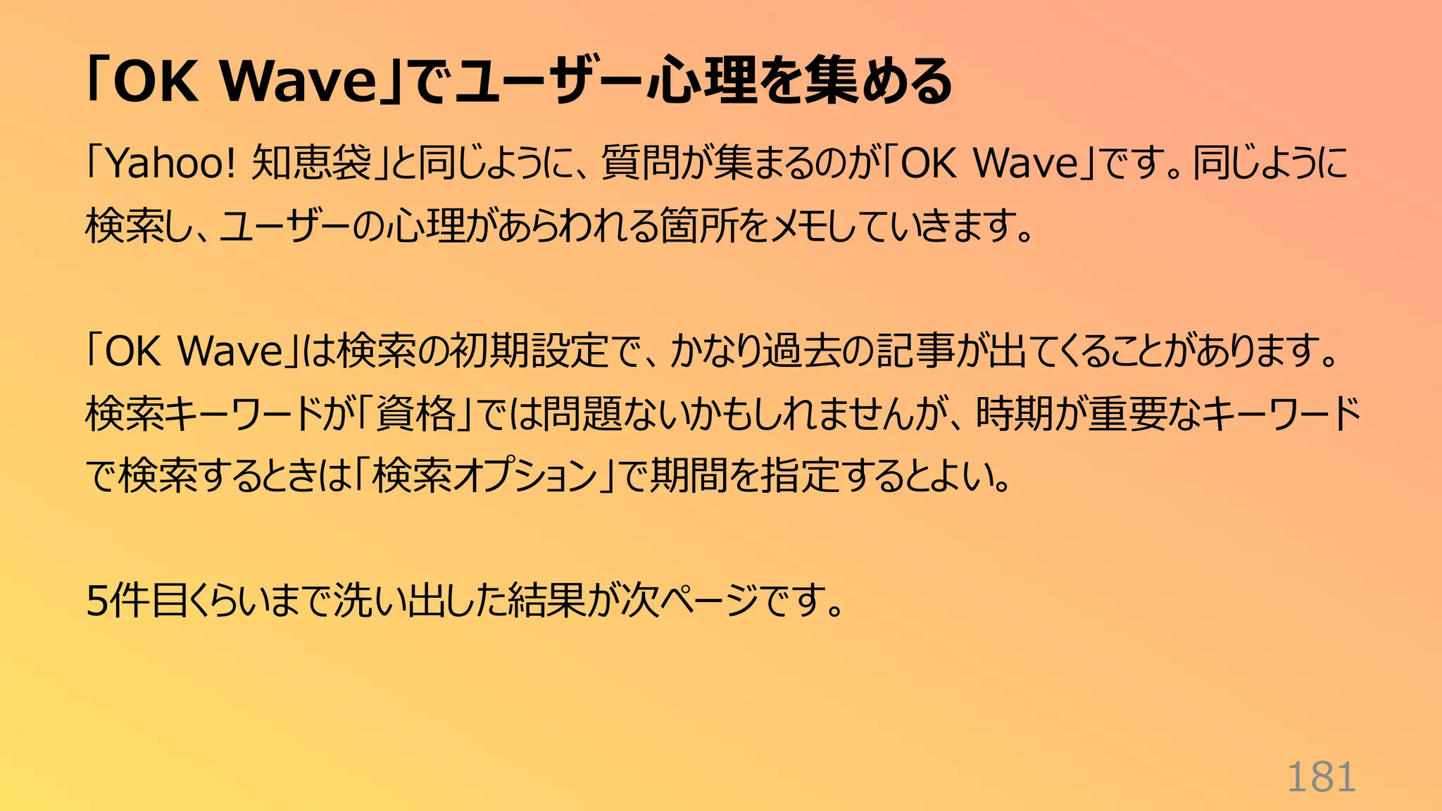 「OK Wave」でユーザー心理を集める
181
「Yahoo! 知恵袋」と同じように、質問が集まるのが「OK Wave」です。同じように
検索し、ユーザーの心理があらわれる箇所をメモしていきます。
「OK Wave」は検索の初期設定で、かなり過去の記事が出てくることがあります。
検索キーワードが「資格」では問題ないかもしれませんが、時期が重要なキーワード
で検索するときは「検索オプション」で期間を指定するとよい。
5件目くらいまで洗い出した結果が次ページです。
 