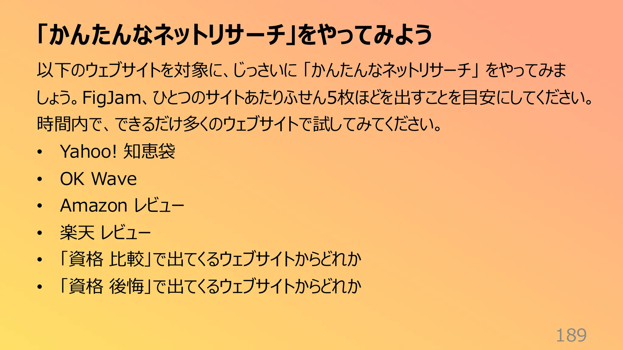 「かんたんなネットリサーチ」をやってみよう
189
以下のウェブサイトを対象に、じっさいに 「かんたんなネットリサーチ」 をやってみま
しょう。FigJam、ひとつのサイトあたりふせん5枚ほどを出すことを目安にしてください。
時間内で、できるだけ多くのウェブサイトで試してみてください。
• Yahoo! 知恵袋
• OK Wave
• Amazon レビュー
• 楽天 レビュー
• 「資格 比較」で出てくるウェブサイトからどれか
• 「資格 後悔」で出てくるウェブサイトからどれか
 
