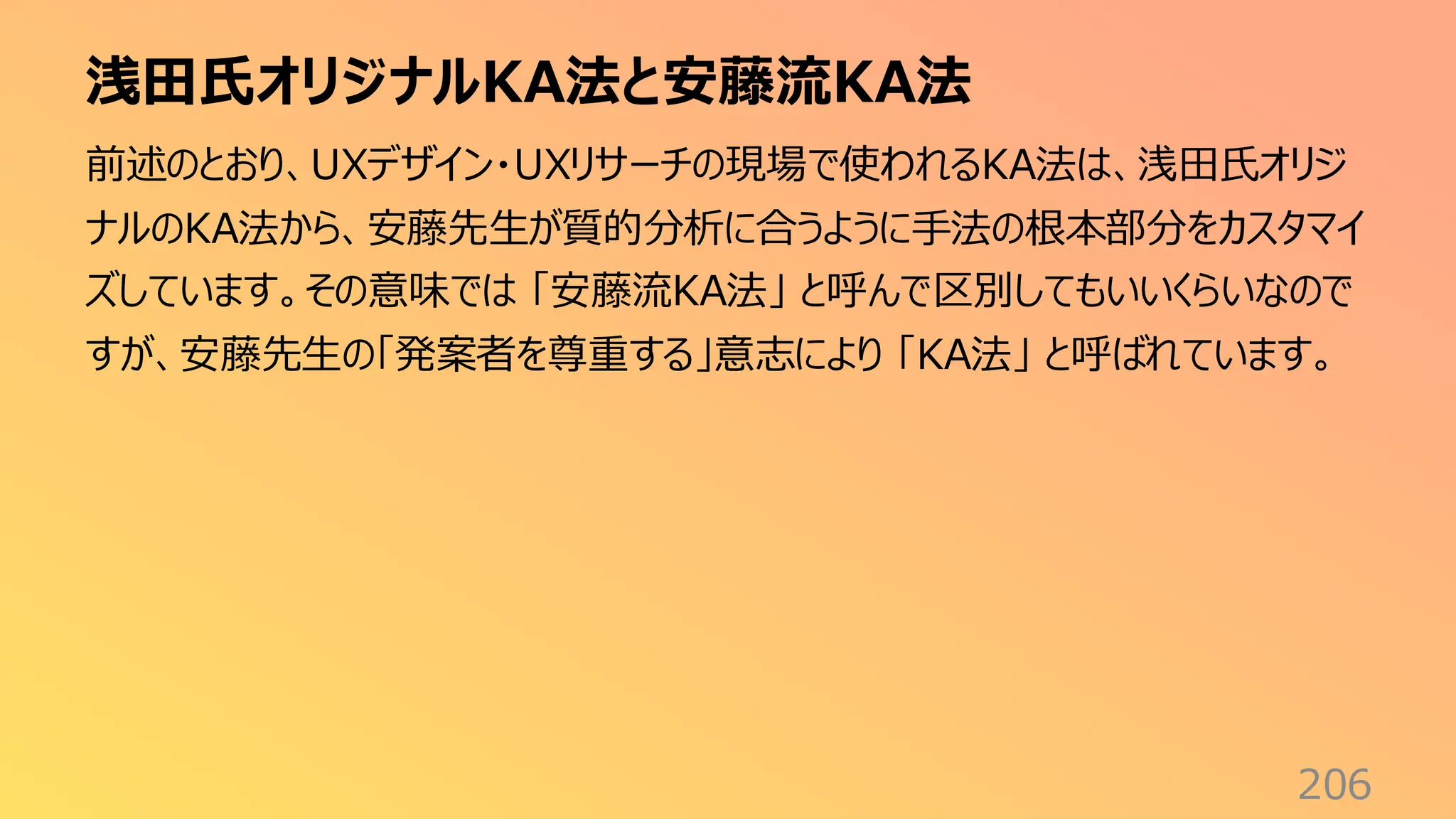 浅田氏オリジナルKA法と安藤流KA法
206
前述のとおり、UXデザイン・UXリサーチの現場で使われるKA法は、浅田氏オリジ
ナルのKA法から、安藤先生が質的分析に合うように手法の根本部分をカスタマイ
ズしています。その意味では 「安藤流KA法」 と呼んで区別してもいいくらいなので
すが、安藤先生の「発案者を尊重する」意志により 「KA法」 と呼ばれています。
 