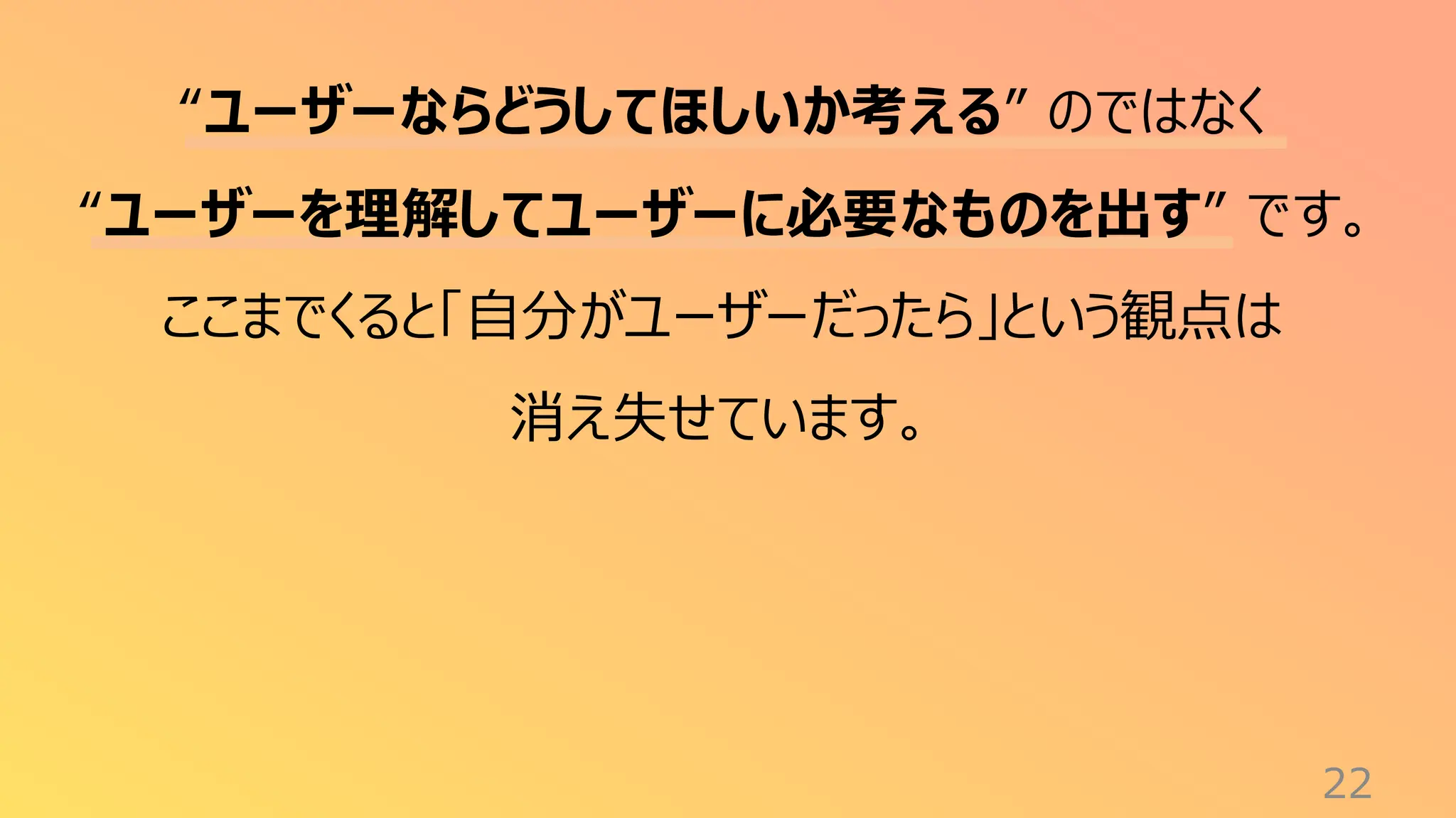 22
“ユーザーならどうしてほしいか考える” のではなく
“ユーザーを理解してユーザーに必要なものを出す” です。
ここまでくると「自分がユーザーだったら」という観点は
消え失せています。
 
