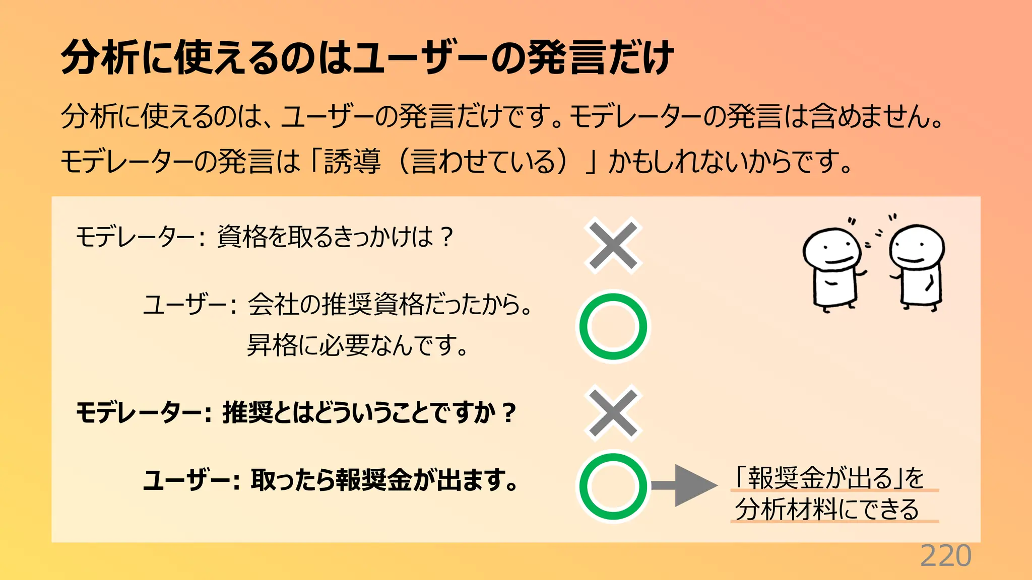 分析に使えるのはユーザーの発言だけ
220
分析に使えるのは、ユーザーの発言だけです。モデレーターの発言は含めません。
モデレーターの発言は 「誘導（言わせている）」 かもしれないからです。
モデレーター: 資格を取るきっかけは？
ユーザー: 会社の推奨資格だったから。
昇格に必要なんです。
モデレーター: 推奨とはどういうことですか？
ユーザー: 取ったら報奨金が出ます。 「報奨金が出る」を
分析材料にできる
 