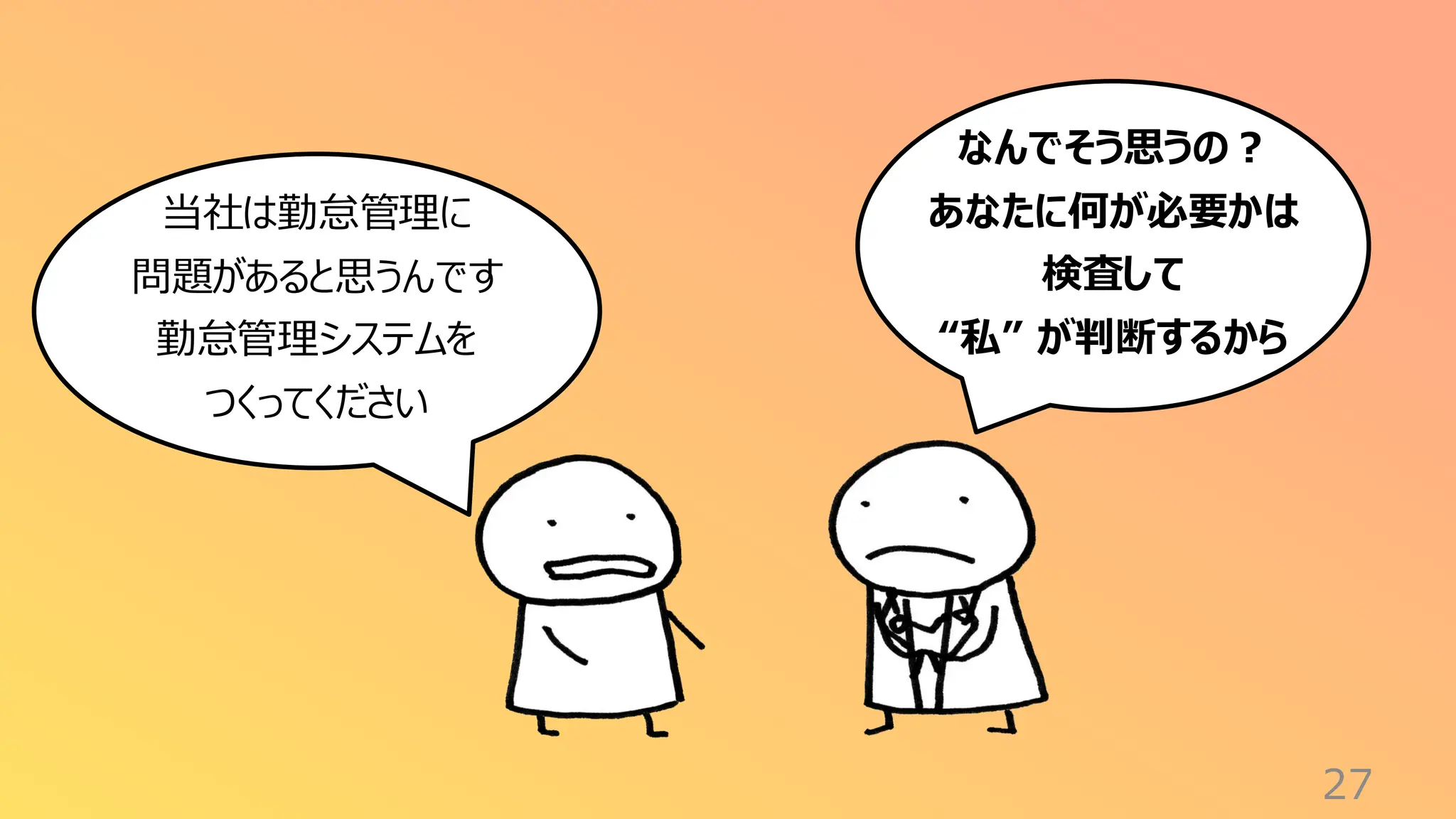 27
なんでそう思うの？
あなたに何が必要かは
検査して
“私” が判断するから
当社は勤怠管理に
問題があると思うんです
勤怠管理システムを
つくってください
 