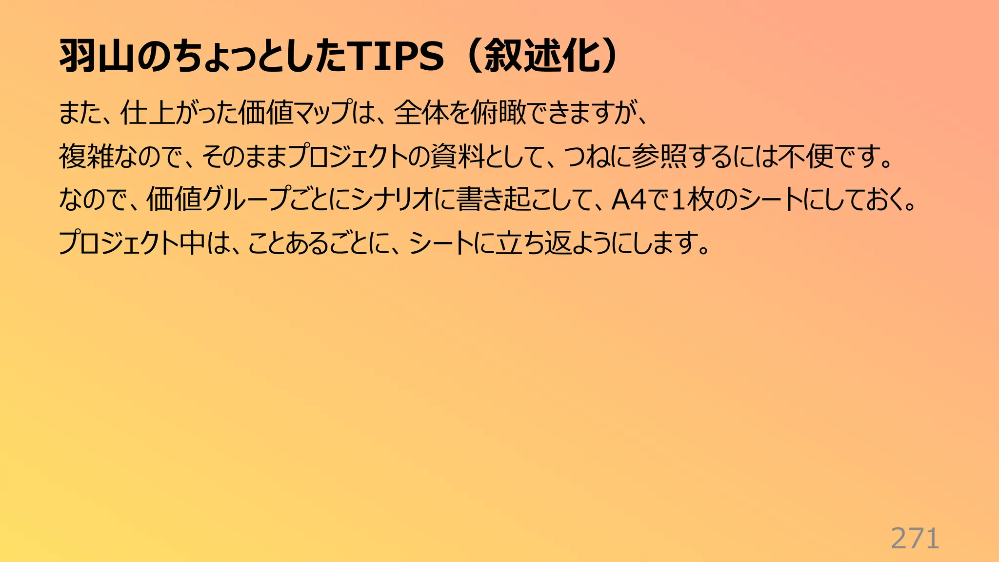 羽山のちょっとしたTIPS（叙述化）
271
また、仕上がった価値マップは、全体を俯瞰できますが、
複雑なので、そのままプロジェクトの資料として、つねに参照するには不便です。
なので、価値グループごとにシナリオに書き起こして、A4で1枚のシートにしておく。
プロジェクト中は、ことあるごとに、シートに立ち返ようにします。
 