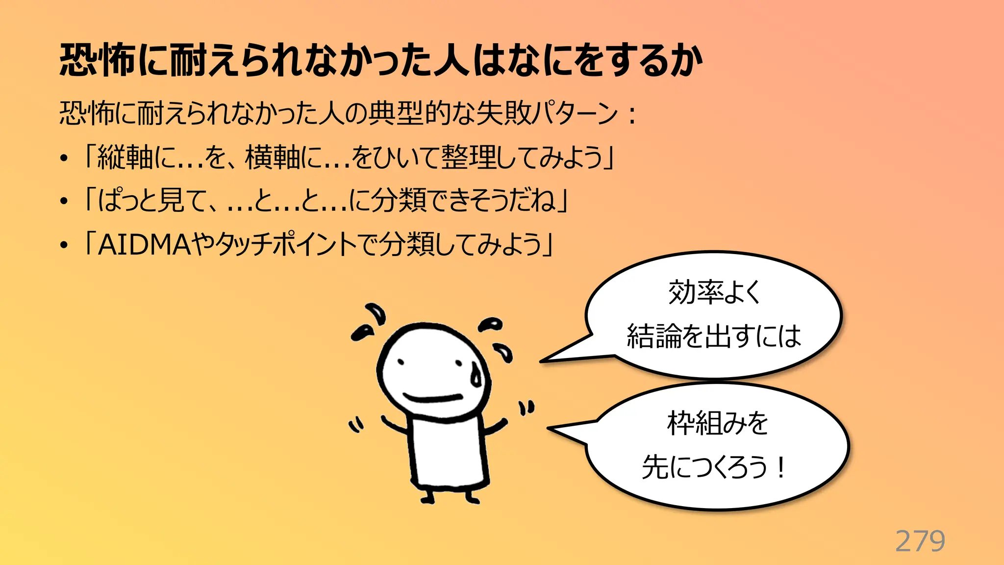 恐怖に耐えられなかった人はなにをするか
279
恐怖に耐えられなかった人の典型的な失敗パターン：
• 「縦軸に...を、横軸に...をひいて整理してみよう」
• 「ぱっと見て、...と...と...に分類できそうだね」
• 「AIDMAやタッチポイントで分類してみよう」
効率よく
結論を出すには
枠組みを
先につくろう！
 