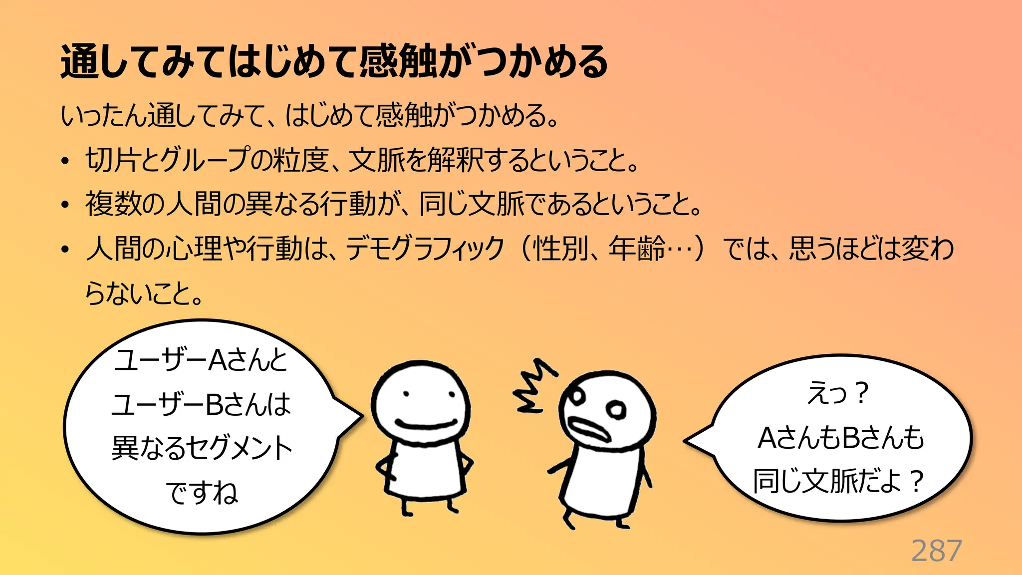 通してみてはじめて感触がつかめる
287
いったん通してみて、はじめて感触がつかめる。
• 切片とグループの粒度、文脈を解釈するということ。
• 複数の人間の異なる行動が、同じ文脈であるということ。
• 人間の心理や行動は、デモグラフィック（性別、年齢…）では、思うほどは変わ
らないこと。
ユーザーAさんと
ユーザーBさんは
異なるセグメント
ですね
えっ？
AさんもBさんも
同じ文脈だよ？
 