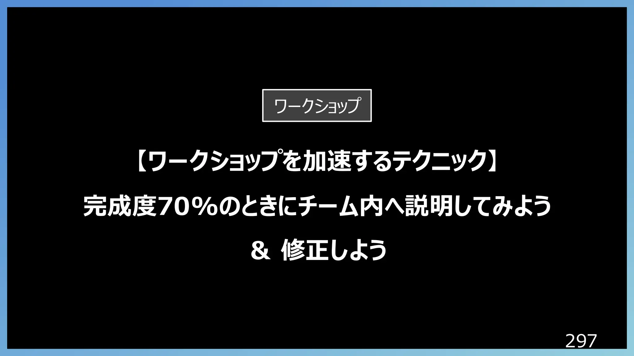297
【ワークショップを加速するテクニック】
完成度70%のときにチーム内へ説明してみよう
＆ 修正しよう
ワークショップ
 