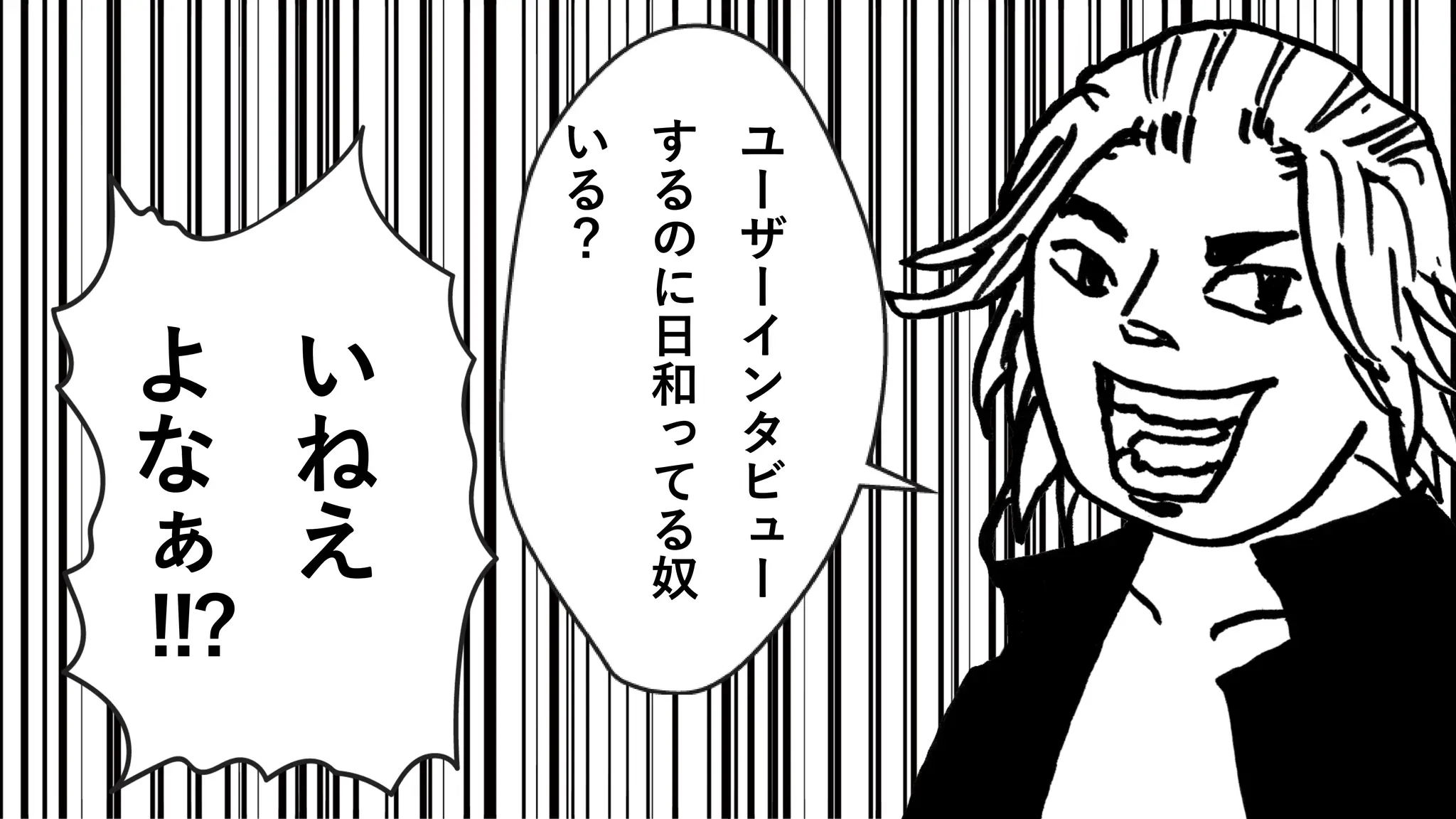 い
ね
え
よ
な
ぁ
!!?
ユ
ー
ザ
ー
イ
ン
タ
ビ
ュ
ー
す
る
の
に
日
和
っ
て
る
奴
い
る
？
 