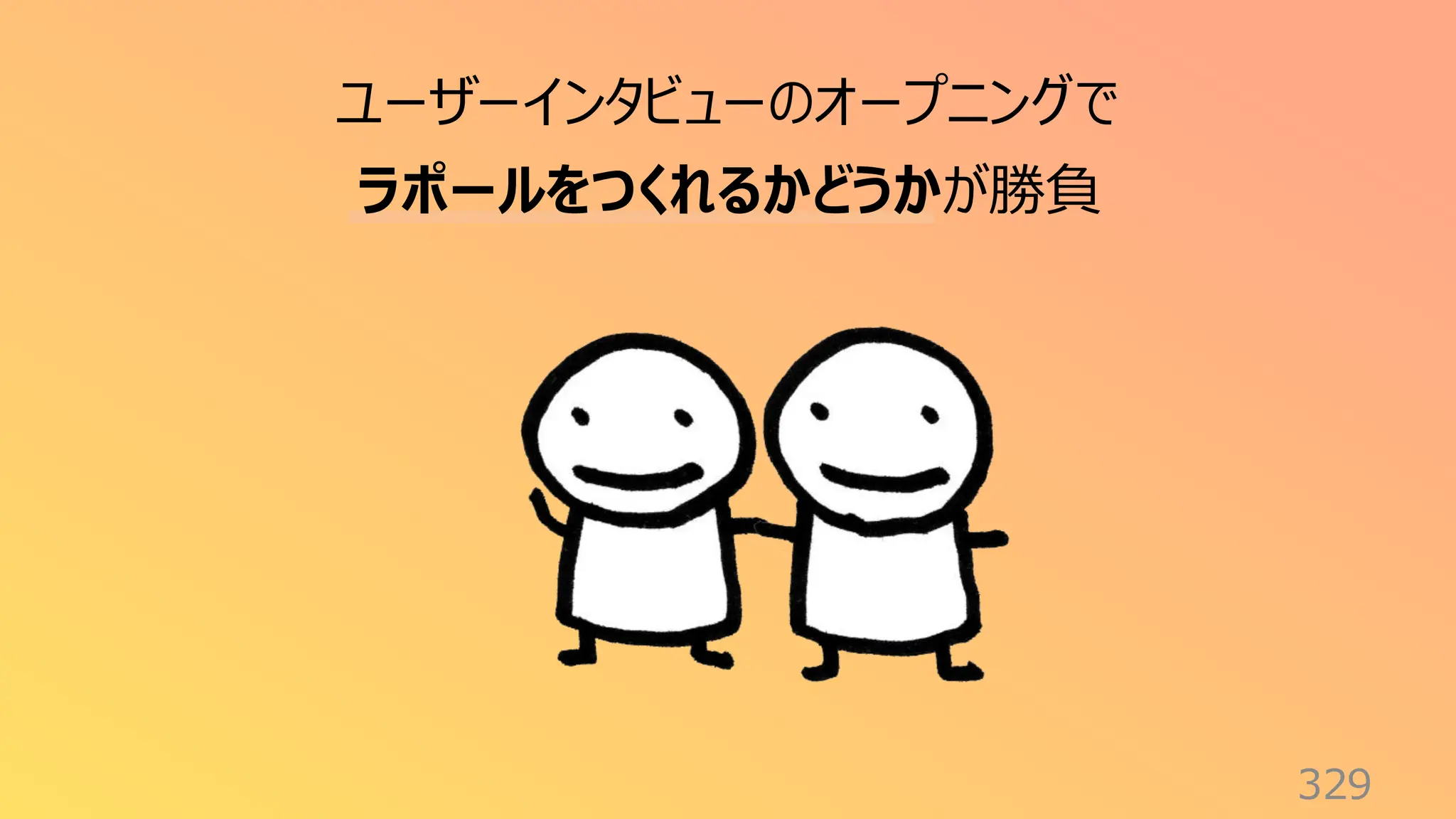 329
ユーザーインタビューのオープニングで
ラポールをつくれるかどうかが勝負
 