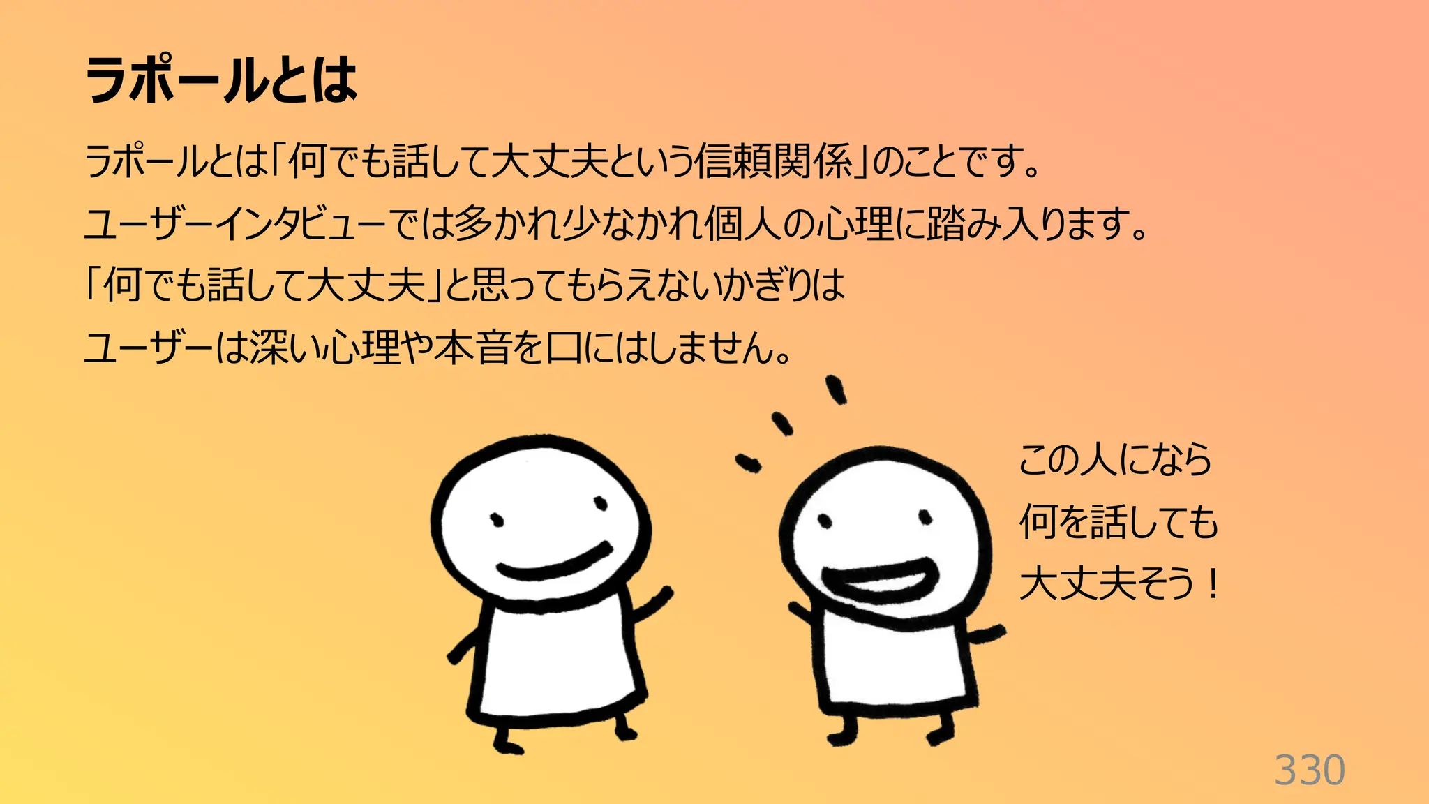 ラポールとは
330
ラポールとは「何でも話して大丈夫という信頼関係」のことです。
ユーザーインタビューでは多かれ少なかれ個人の心理に踏み入ります。
「何でも話して大丈夫」と思ってもらえないかぎりは
ユーザーは深い心理や本音を口にはしません。
この人になら
何を話しても
大丈夫そう！
 