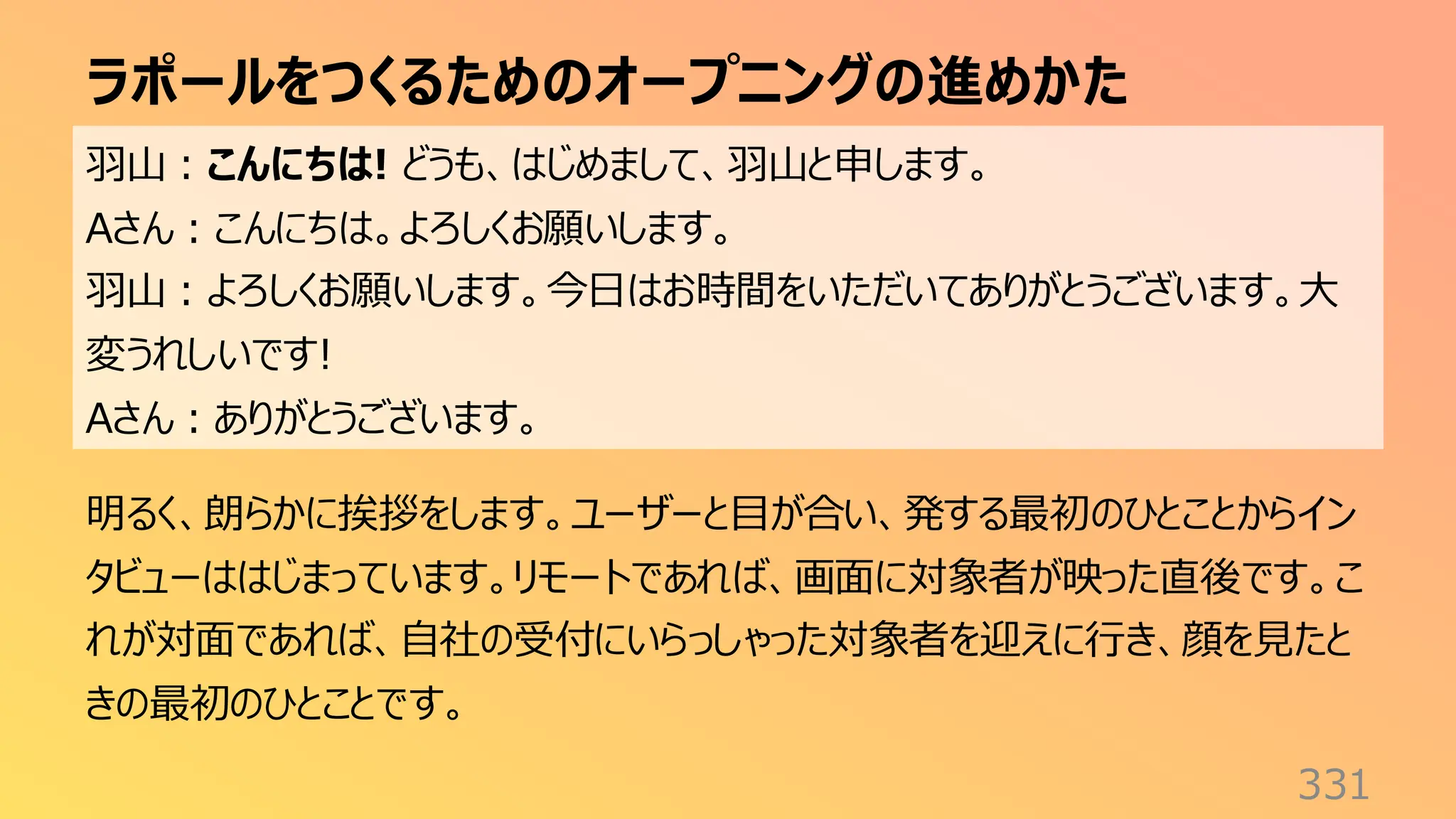 ラポールをつくるためのオープニングの進めかた
331
羽山：こんにちは! どうも、はじめまして、羽山と申します。
Aさん：こんにちは。よろしくお願いします。
羽山：よろしくお願いします。今日はお時間をいただいてありがとうございます。大
変うれしいです!
Aさん：ありがとうございます。
明るく、朗らかに挨拶をします。ユーザーと目が合い、発する最初のひとことからイン
タビューははじまっています。リモートであれば、画面に対象者が映った直後です。こ
れが対面であれば、自社の受付にいらっしゃった対象者を迎えに行き、顔を見たと
きの最初のひとことです。
 